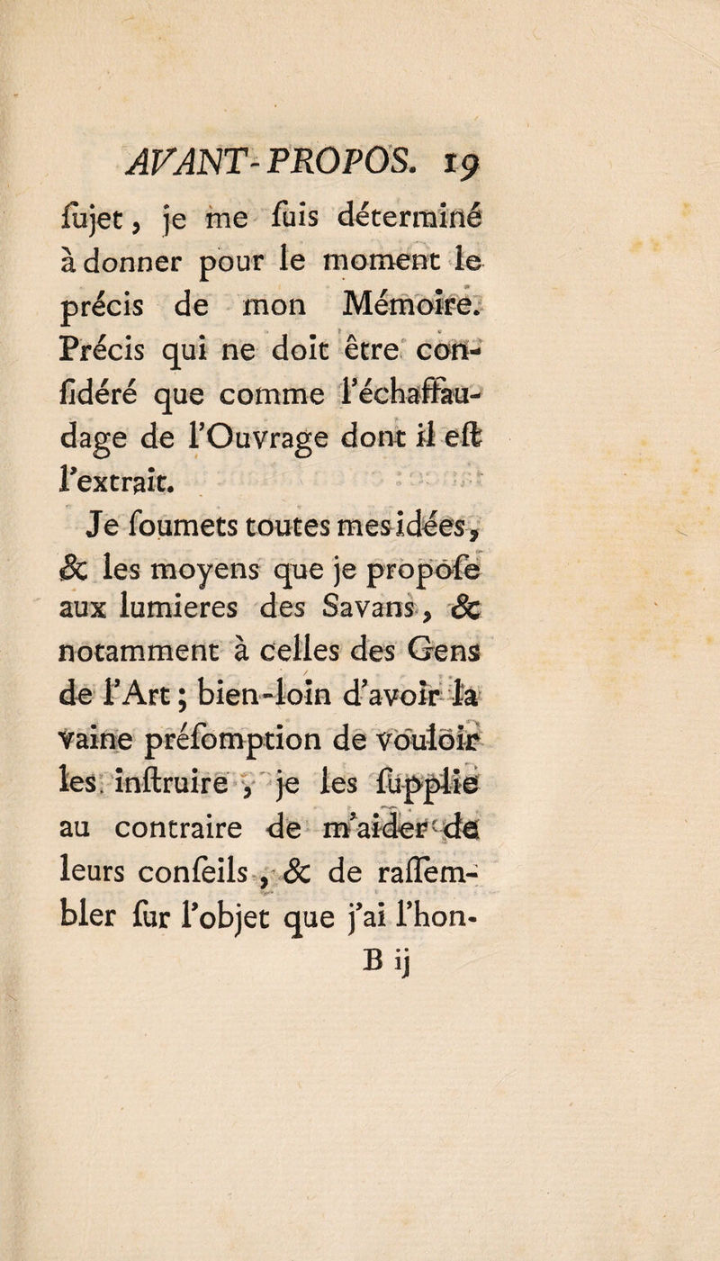lu jet, je me fuis déterminé adonner pour le moment le •» précis de mon Mémoire. Précis qui ne doit être cort- fidéré que comme l’éckaffau- dage de l’Ouvrage dont il eft l’extrait. Je foumets toutes mesidées, &amp; les moyens que je propofe aux lumières des Savans , &amp; notamment à celles des Gens de l’Art ; bien-loin d’avoir la vaine préfomption de vouloir les. inftruire f je les au contraire de m’aider-de leurs conlèils , Sc de raflem- bler fur l’objet que j’ai l’hon- Bij
