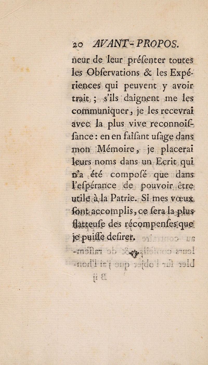 neur de leur prefenter toutes les Obfervations &amp; les Expé¬ riences qui peuvent y avoir trait ; s’ils daignent me les communiquer , je les recevrai avec la plus vive reconnoif- fance : en en faifant ufage dans mon Mémoire, je placerai leurs noms dans un Ecrit qui n’a été compofé que dans l’efpérance de pouvoir être utile à la Patrie. Si mes vœux font accomplis, ce fera la plus âatteufe des récompenfes'que 4,