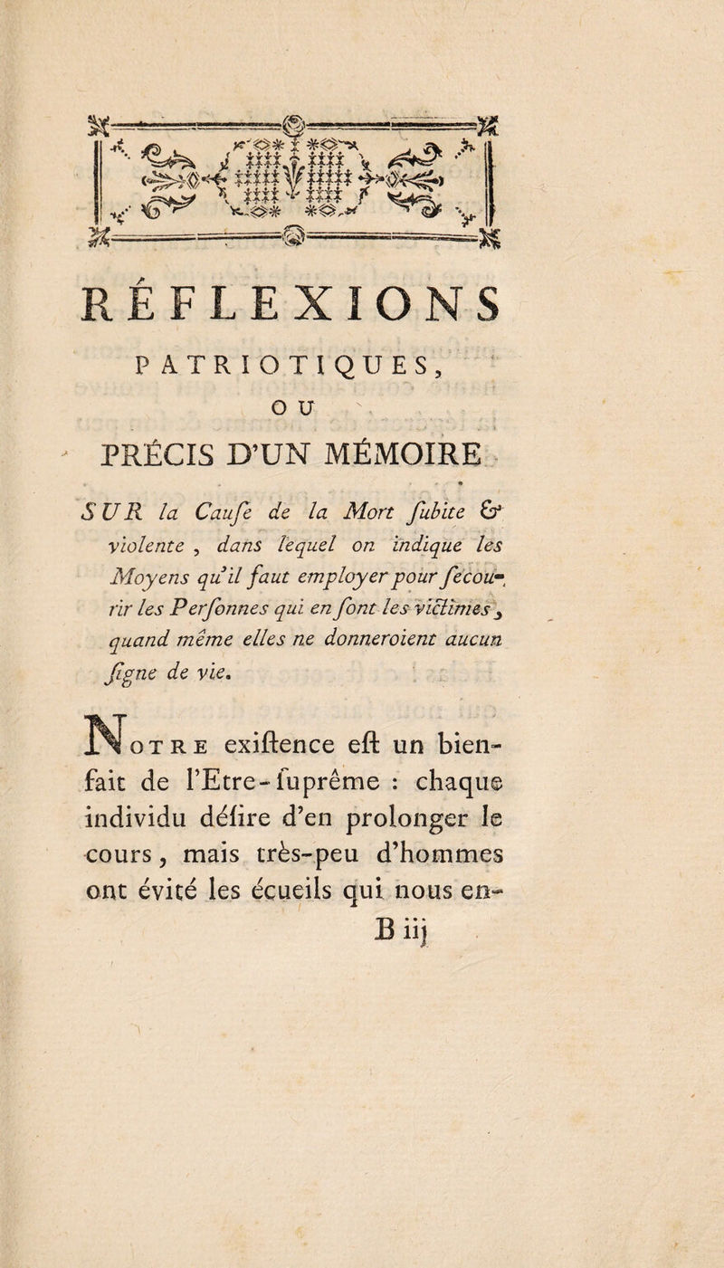RÉFLEXIONS PATRIOTIQUES, ou PRÉCIS D’UN MÉMOIRE SUR la Caufie de la Mort fiubite &amp; violente , dans lequel on indique les Moyens quil faut employer pour fiecow- rir les Perfonnes qui en font les victimes y quand meme elles ne donneroient aucun figue de vie. Î^otre exiftence eft un bien¬ fait de l’Etre-luprême : chaque individu délire d’en prolonger le cours ? mais très-peu d’hommes ont évité les écueils qui nous en- B iij