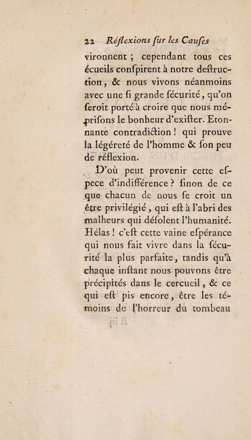 vironnent ; cependant tous ces écueils confpirent à notre deftruc- îion, &amp; nous vivons néanmoins avec une fi grande fécurité, qu’on feroit porté à croire que nous mé- prifons le bonheur d’exifter. Eton¬ nante contradiéfion ! qui prouve la légéreté de l’homme &amp; fon peu de réflexion. D’où peut provenir cette ef- pece d’indifférence ? finon de ce que chacun de nous fe croit un être privilégié &gt; qui efl: à l’abri des malheurs qui défolent l’humanité. Hélas ! c’efl: cette vaine efpérance qui nous fait vivre dans la fécu- rité la plus parfaite, tandis qu’à chaque inftant nous pouvons être précipités dans le cercueil, &amp; ce qui efl: pis encore, être les té¬ moins de l’horreur du tombeau
