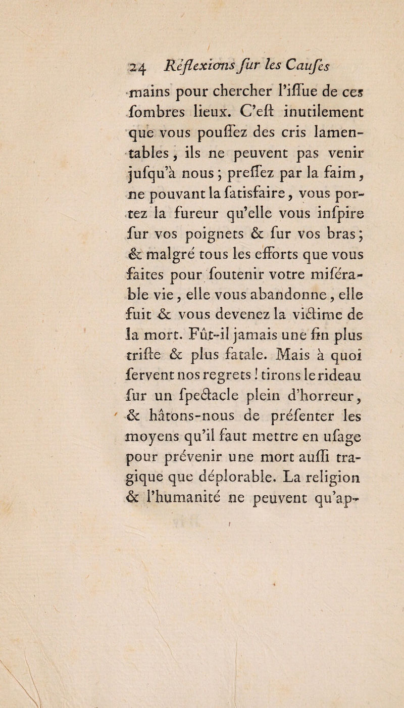 mains pour chercher l’iffue de ces fombres lieux. C’eft inutilement que vous pouffez des cris lamen¬ tables , ils ne peuvent pas venir jufqu’à nous ; preffez par la faim, ne pouvant la fatisfaire, vous por¬ tez la fureur qu’elle vous infpire fur vos poignets &amp; fur vos bras ; &amp; malgré tous les efforts que vous faites pour foutenir votre miféra- ble vie, elle vous abandonne, elle fuit &amp; vous devenez la vidime de la mort. Fût-il jamais une fin plus trifte &amp; plus fatale. Mais à quoi fervent nos regrets ! tirons le rideau fur un fpedacle plein d’horreur, &amp; hâtons-nous de préfenter les moyens qu’il faut mettre en ufage pour prévenir une mort auffi tra¬ gique que déplorable. La religion &amp; l’humanité ne peuvent qu’au-