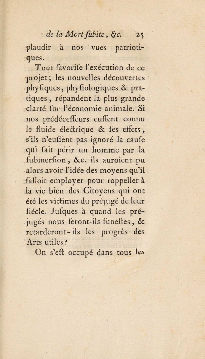 plaudir à nos vues patrioti¬ ques. Tout favorife l’exécution de ce projet ; les nouvelles découvertes phyfiques, phyfiologiques &amp; pra¬ tiques , répandent la plus grande clarté fur l'économie animale. Si nos prédécefleurs euffent connu le fluide éleéirique &amp; fes effets, s’ils n’euffent pas ignoré la caufe qui fait périr un homme par la fubmerfion 3 &amp;c. ils auroient pu alors avoir l’idée des moyens qu’il falloir employer pour rappeller à la vie bien des Citoyens qui ont été les viâimes du préjugé de leur fiécle. Jufques à quand les pré¬ jugés nous feront-ils funeftes, &amp; retarderont-ils les progrès des Arts utiles? O11 s’eft occupé dans tous les