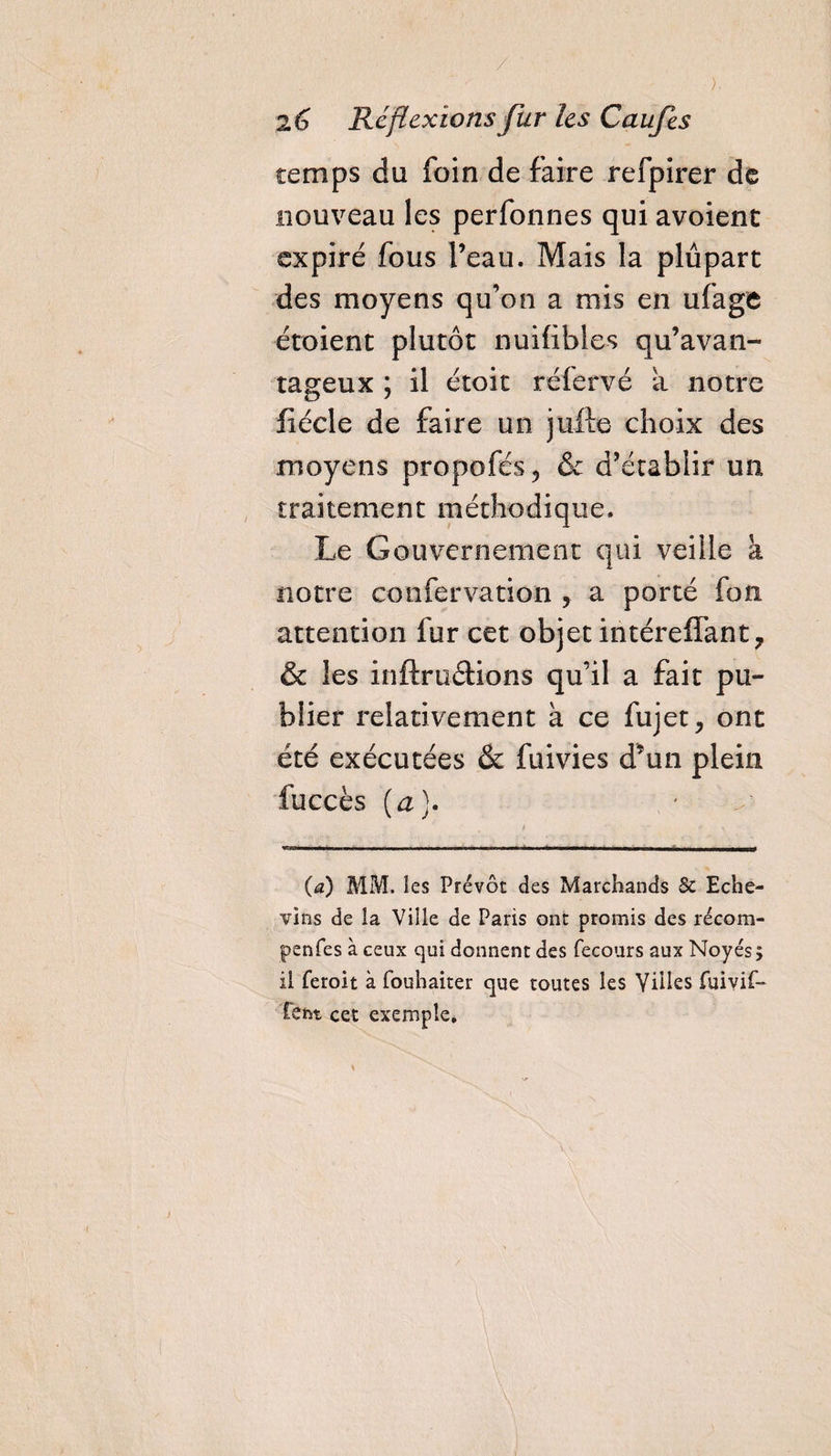 temps du foin de faire refpirer de nouveau les perfonnes qui avoient expiré fous l’eau. Mais la plupart des moyens qu’on a mis en ufage étoient plutôt nuifibles qu’avan¬ tageux ; il étoit réfervé a notre fiécle de faire un jufte choix des moyens propofés, &amp; d’établir un traitement méthodique. Le Gouvernement qui veille à notre confervation , a porté fon attention fur cet objet intéreffant, &amp; les inftruétions qu’il a fait pu¬ blier relativement à ce fujet, ont été exécutées &amp; fuivies d’un plein fuccès (a). (a) MM. les Prévôt des Marchands 8c Eche- vins de la Ville de Paris ont promis des récom- penfes à ceux qui donnent des fecours aux Noyés; il ferolt à fouhaiter que toutes les Villes fuivif- tcht cet exemple.