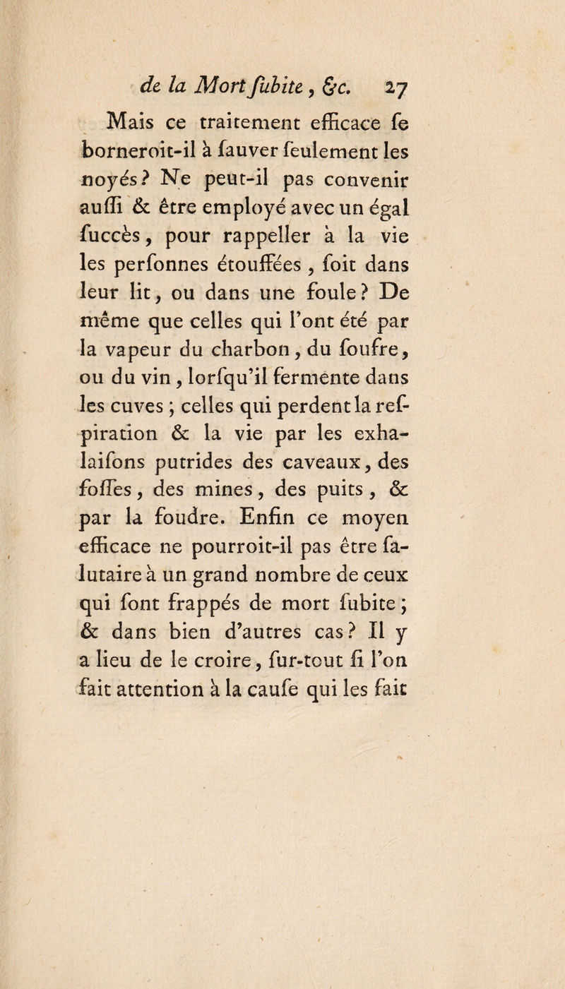 Mais ce traitement efficace fe borneroit-il à fauver feulement les noyés? Ne peut-il pas convenir auffi &amp; être employé avec un égal fuccès, pour rappeller à la vie les perfonnes étouffées , foit dans leur lit, ou dans une foule? De même que celles qui font été par la vapeur du charbon, du foufre, ou du vin , lorfqu’il fermente dans les cuves ; celles qui perdentlaref- piration &amp; la vie par les exha- laifons putrides des caveaux, des foffes, des mines, des puits , &amp; par la foudre. Enfin ce moyen efficace ne pourroit-il pas être fà- lutaire à un grand nombre de ceux qui font frappés de mort fubite ; &amp; dans bien d’autres cas? Il y a lieu de le croire, fur-tout fi l’on fait attention à la caufe qui les fait