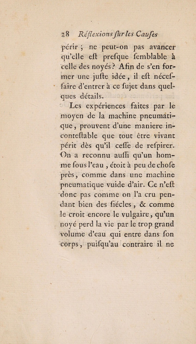 / 2 8 Réflexions fur les Caufes périr ; ne peut-on pas avancer qu’elle eft prefque femblable à celle des noyés? Afin de s’en for¬ mer une jufte idée, il eft nécef- faire d entrer à ce fujet dans quel¬ ques détails. Les expériences faites par le moyen de la machine pneumati¬ que, prouvent d'une manière in- conteftable que tout être vivant périt dès qu’il cefie de refpirer. On a reconnu aulli qu’un hom¬ me fous l’eau , étoit à peu de chofe près, comme dans une machine pneumatique vuide d’air. Ce n’eft donc pas comme on l’a cru pen¬ dant bien des fiécles , &amp; comme le croit encore le vulgaire, qu’un noyé perd la vie par le trop grand volume d’eau qui entre dans fon corps, puifqu’au contraire il ne