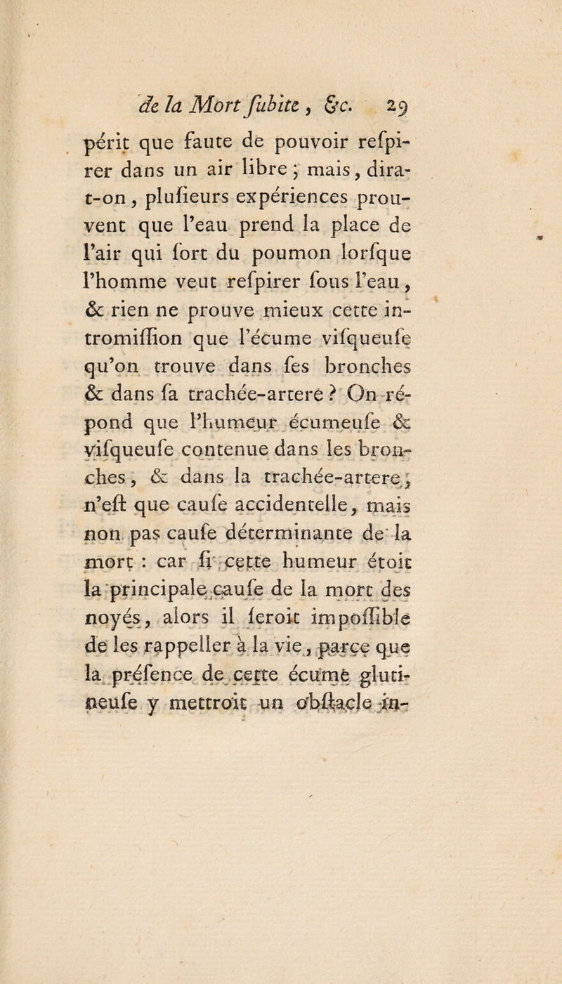 périt que faute de pouvoir refpi- rer dans un air libre ; mais, dira- t-on, plufieurs expériences prou¬ vent que l’eau prend la place de l’air qui fort du poumon lorfque l’homme veut refpirer fous beau, ôc rien ne prouve mieux cette in- tromiffion que l’écume vifqueufe qu’on trouve dans fes bronches &amp; dans fa trachée-artere ? On ré¬ pond que l’humeur éçumeufe &amp; vifqueufe contenue dans les bron¬ ches , &amp; dans la trachée-artere, n’eft que caufe accidentelle, mais non pas caufe déterminante de la mort : car fi cette humeur étok la principale caufe de la mort des noyés, alors il ferok impoffible de les rappeller à la vie, parce que la préfence de cette écume .glu ci- neufe y mettrait un obftacle in-