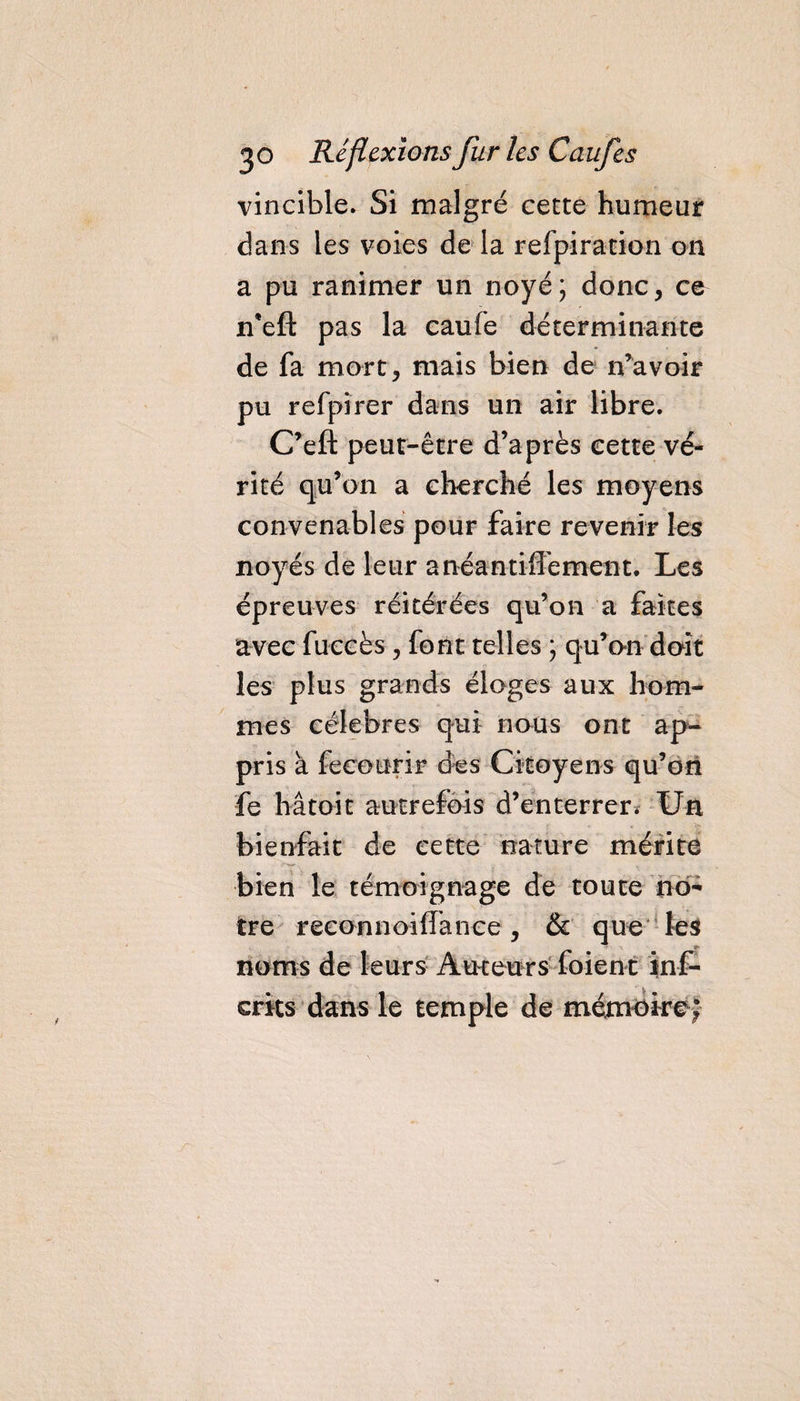 vincible. Si malgré cette humeur dans les voies de la refpiration on a pu ranimer un noyé; donc, ce n*eft pas la caufe déterminante de fa mort, mais bien de n’avoir pu refpirer dans un air libre. C’eft peut-être d’après cette vé¬ rité qu’on a cherché les moyens convenables pour faire revenir les noyés de leur anéantiflement. Les épreuves réitérées qu’on a faites avec fuccès, forlt telles ; qu’on doit les plus grands éloges aux hom¬ mes célébrés qui nous ont ap¬ pris a fecourir des Citoyens qu’on fe hâtait autrefois d’enterrer. Un bienfait de cette nature mérite bien le témoignage de toute no¬ tre reconnoiiîance, &amp; que les noms de leurs Auteurs foient ins¬ crits dans le temple de mémoire;
