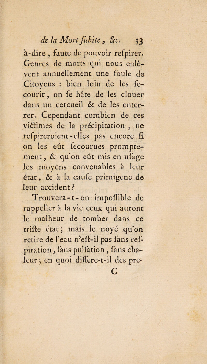 à-dire , faute de pouvoir refpirer* Genres de morts qui nous enlè¬ vent annuellement une foule de Citoyens : bien loin de les fe- courir, on fe hâte de les clouer dans un cercueil &amp; de les enter¬ rer. Cependant combien de ces viâimes de la précipitation , ne refpireroient-elles pas encore fi 011 les eût fecourues prompte¬ ment 3 &amp; qu’on eût mis en ufage les moyens convenables à leur état, &amp; à la caufe primigene de leur accident? Trouvera-1- on impoffible de rappeller a la vie ceux qui auront le malheur de tomber dans ce trifte état ; mais le noyé qu’on retire de l’eau n’eft-il pas fans ref- piration, fans puifation , fans cha¬ leur ; en quoi differe-t-il des pre- C