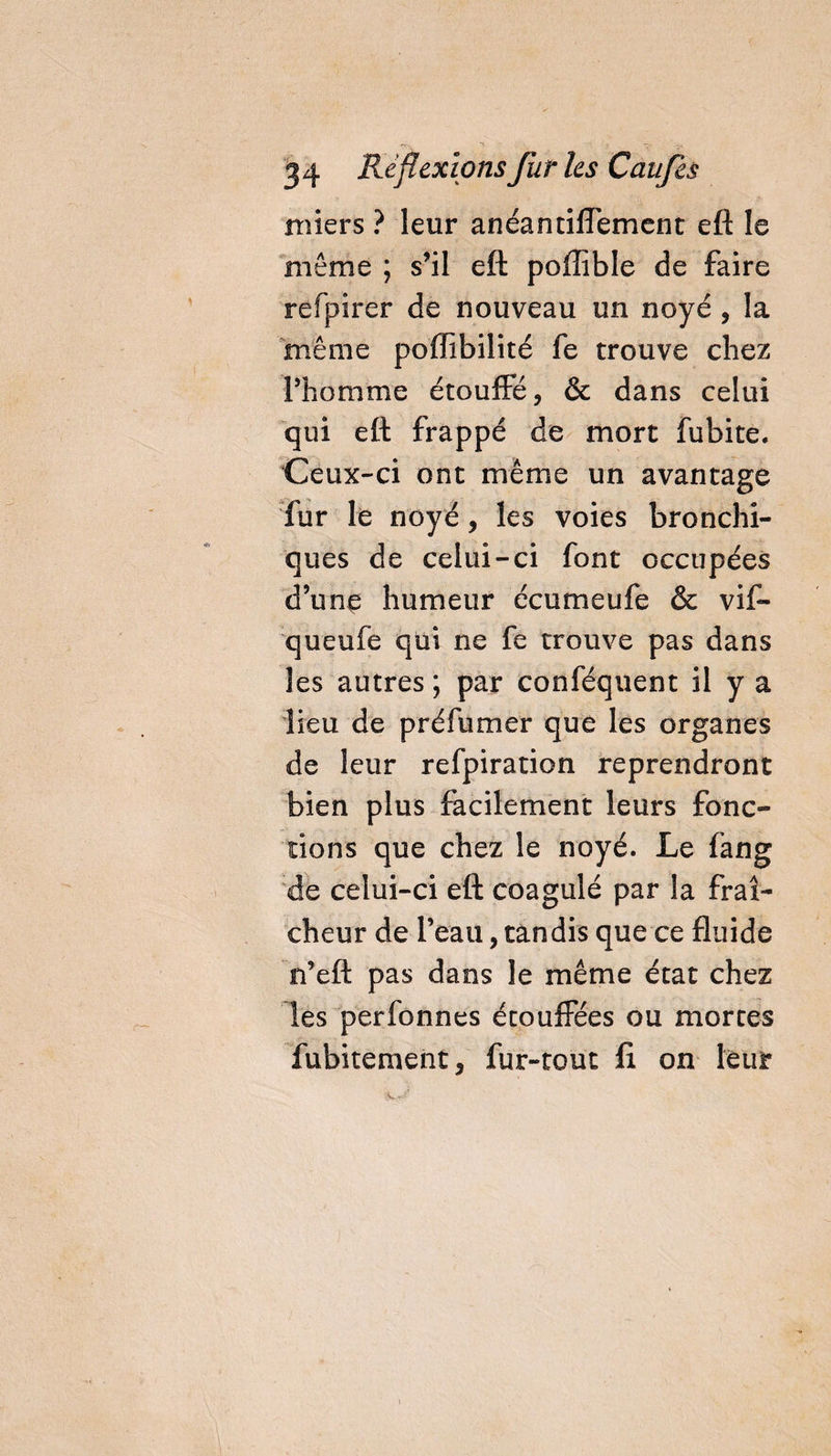 miers ? leur anéantifiément eft le môme ; s’il eft poffible de faire refpirer de nouveau un noyé , la même poffibilité fe trouve chez l’homme étouffé, &amp; dans celui qui eft frappé de mort fubite. Ceux-ci ont même un avantage fur le noyé, les voies bronchi¬ ques de celui-ci font occupées d’une humeur écumeufe &amp; vif- queufe qui ne fe trouve pas dans les autres; par conféquent il y a lieu de préfumer que les organes de leur refpiration reprendront bien plus fecilement leurs fonc¬ tions que chez le noyé. Le fang de celui-ci eft coagulé par la fraî¬ cheur de l’eau, tandis que ce fluide n’eft pas dans le même état chez les perfonnes étouffées ou mortes fubitement, fur-tout fi on leur