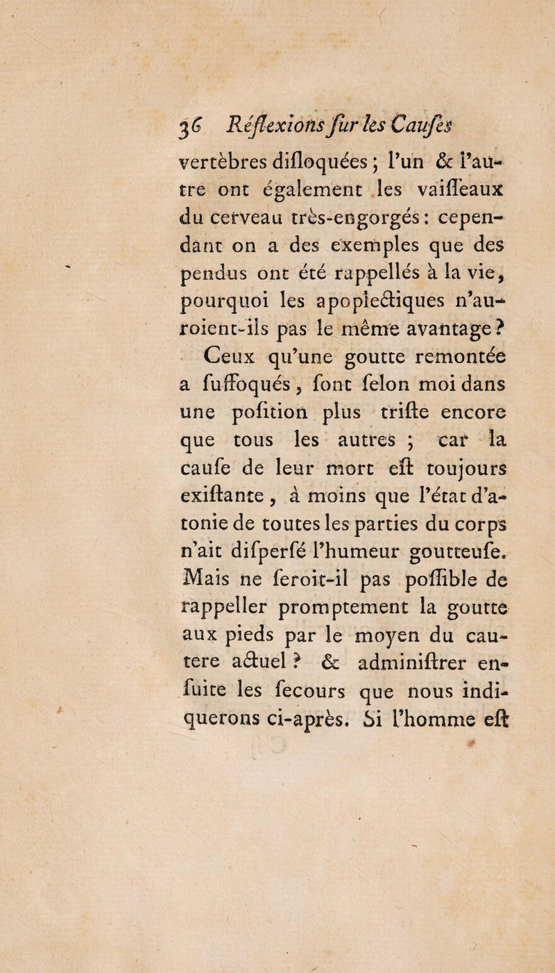 vertèbres difloquées ; l’un &amp; Pau- tre ont également les vàiiïeaux du cerveau très-engorgés : cepen¬ dant on a des exemples que des pendus ont été rappellés à la vie, pourquoi les apoplectiques n’au- roienc~iîs pas le même avantage? Ceux qu’une goutte remontée a fuffoqués , font félon moi dans une pofition plus trille encore que tous les autres ; car la caufe de leur mort eft toujours exiftante , à moins que l’état d’a¬ tonie de toutes les parties du corps n’ait difperfé l’humeur goutteufe. Mais ne feroit-iî pas polîîble de rappeller promptement la goutte aux pieds par le moyen du cau¬ tère aétuel ? &amp; adminiftrer en- fuite les fecours que nous indi¬ querons ci-après. Si Phomme eft