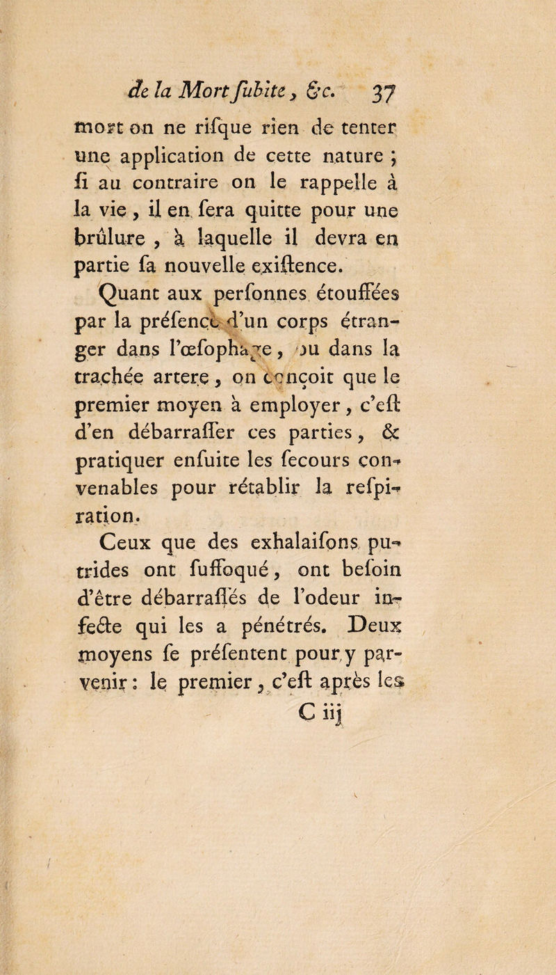 mort on ne rifque rien de tenter une application de cette nature ; fi au contraire on le rappelle à la vie, il en fera quitte pour une brûlure , k laquelle il devra en partie fa nouvelle exiftence. Quant aux perfonnes étouffées par la préfençe d’un corps étran¬ ger dans Fœfopha^e, ou dans la trachée artere, on conçoit que le premier moyen à employer, c’efl d’en débarraffer ces parties , 6c pratiquer enfuite les fecours con=* venables pour rétablir la refpi^ ration. Ceux que des exhalaifons pu,-* trides ont fulfoqué, ont befoin d’être débarraflés de l’odeur in- feâe qui les a pénétrés. Deux tnoyens fe préfentent pour, y par¬ venir: le premier 9 c’eft après les • • • Ç iij