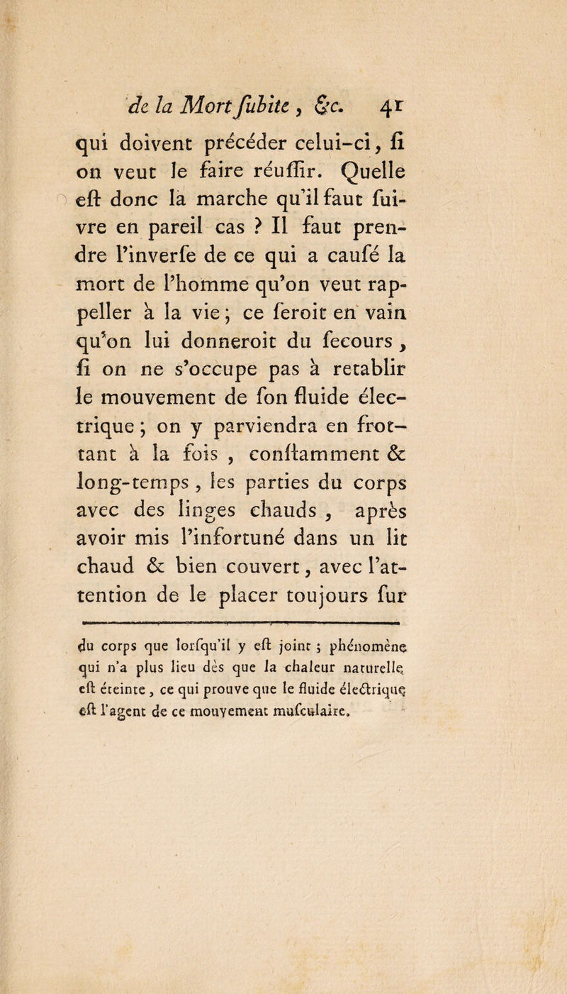 qui doivent précéder celui-ci, fi on veut le faire réuflir. Quelle eft donc la marche qu’il faut fui- vre en pareil cas ? Il faut pren¬ dre Pinverfe de ce qui a caufé la mort de l’homme qu’on veut rap- peller à la vie ; ce feroit en vain qu’on lui donneroit du fecours y fi on ne s’occupe pas à rétablir le mouvement de fon fluide élec¬ trique ; on y parviendra en frot¬ tant à la fois , conftamment &amp; long-temps ? les parties du corps avec des linges chauds , après avoir mis l’infortuné dans un lit chaud &amp; bien couvert, avec l’at¬ tention de le placer toujours fur du corps que lorfqu’il y eft joint ; phénomène qui n’a plus lieu dès que la chaleur naturelle, eft éteinte , ce qui prouve que le fluide éleétriquq eft l’agent de ce mouvement mufculaire.