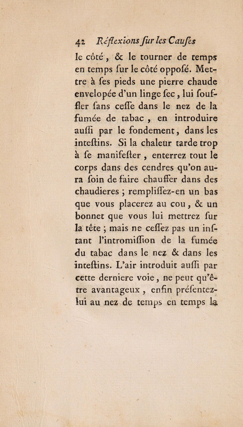 le côcé , &amp; le tourner de temps en temps fur le côté oppofé. Met¬ tre à fes pieds une pierre chaude envelopée d’un linge fec, lui fouf- fier fans ceffe dans le nez de la fumée de tabac , en introduire auffi par le fondement, dans les inteftins. Si la chaleur tarde trop à fe manîfefter , enterrez tout le corps dans des cendres qu’on au¬ ra foin de faire chauffer dans des chaudières ; rempliffez-en un bas que vous placerez au cou, &amp; un bonnet que vous lui mettrez fur la tête ; mais ne ceffez pas un inf- tant Pintromifïion de la fumée du tabac dans le nez &amp; dans les inteftins. L’air introduit auffi par cette derniere voie, ne peut qu’ê¬ tre avantageux, enfin préfentez- lui au nez de temps en temps la