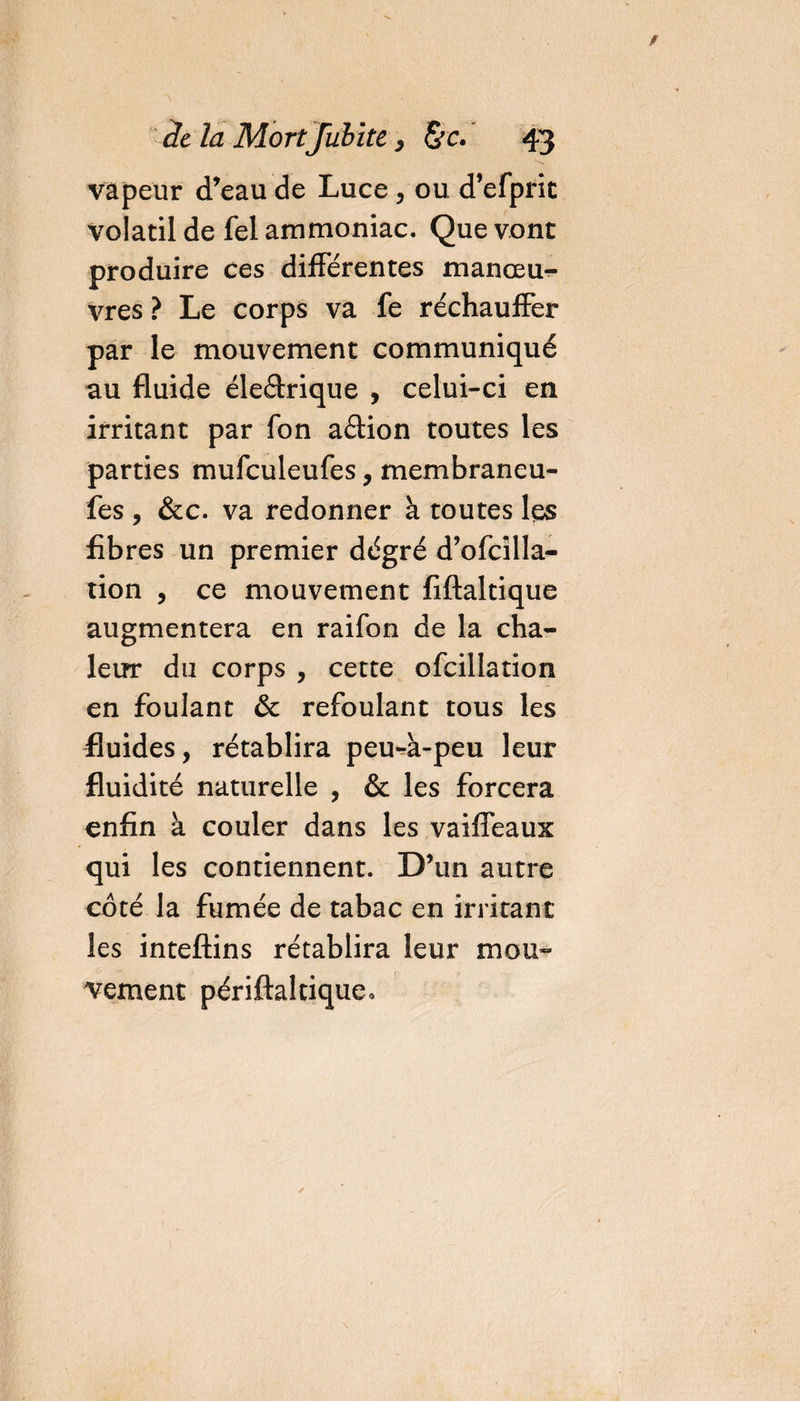 vapeur d’eau de Luce , ou d’efprit volatil de fel ammoniac. Que vont produire ces différentes manœu¬ vres ? Le corps va fe réchauffer par le mouvement communiqué au fluide éle&amp;rique , celui-ci en irritant par fon aâion toutes les parties mufculeufes, membraneu- fes , &amp;c. va redonner à toutes les fibres un premier dégré d’ofcilla- tion , ce mouvement fiftaltique augmentera en raifon de la cha¬ leur du corps , cette ofcillation en foulant &amp; refoulant tous les fluides, rétablira peu-à-peu leur fluidité naturelle , &amp; les forcera enfin à couler dans les vaifleaux qui les contiennent. D’un autre coté la fumée de tabac en irritant les inteftins rétablira leur mou¬ vement périftaltique.