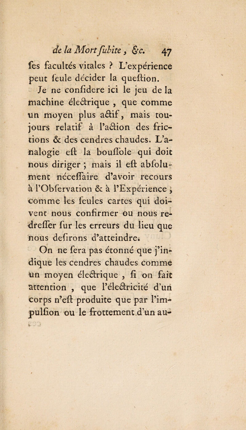 i- -, - kr -s. - de la Mort fubite, 47 fes facultés vitales ? L’expérience peut feule décider la queftion. Je ne confidere ici le jeu de la machine éleârique , que comme un moyen plus aâif, mais tou¬ jours relatif à l’aâion des fric¬ tions &amp; des cendres chaudes. L’a¬ nalogie eft la bouflble qui doit nous diriger ; mais il eft abfolu- ment néceffaire d’avoir recours à l’Obfervation &amp; à l’Expérience , comme les feules cartes qui doi- vent nous confirmer ou nous re- dreffer fur les erreurs du lieu que nous defirons d’atteindre* On ne fera pas étonné que j’in¬ dique les cendres chaudes comme un moyen éleâxique 5 fi on fait attention , que l’éleâricité d’un corps n’eft produite que par i’im- pulfion ou le frottement d’un au-