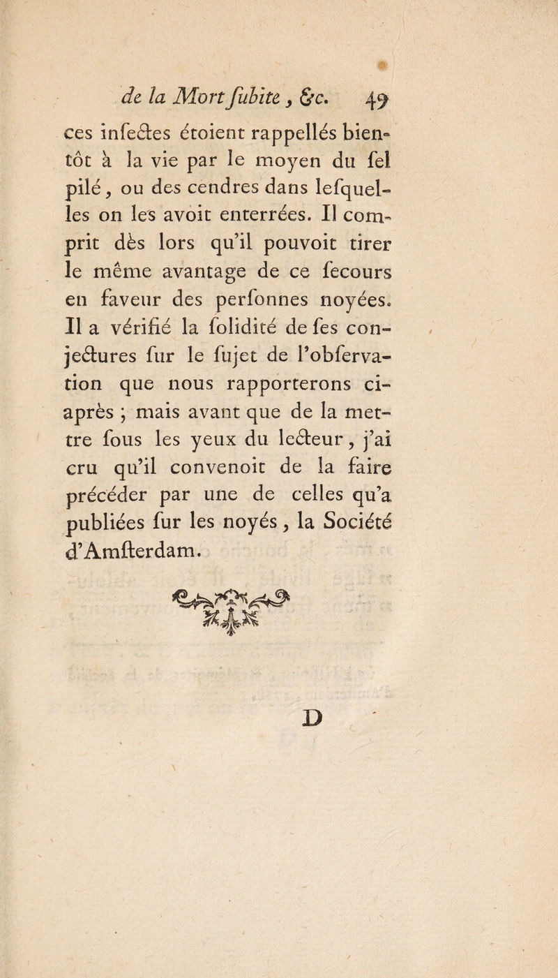 ces infeâes étoient rappelles bien¬ tôt à la vie par le moyen du fei pilé &gt; ou des cendres dans leiquel¬ les on les avoit enterrées. Il com¬ prit dès lors qu’il pouvoit tirer le même avantage de ce fecours en faveur des perfonnes noyées. Il a vérifié la lolidité de fes con¬ jectures fur le fujet de l’obferva- tion que nous rapporterons ci- après ; mais avant que de la met¬ tre fous les yeux du leèteur, j’ai cru qu’il convenoit de la faire précéder par une de celles qu’a publiées fur les noyés, la Société d’Amfterdam. \ D