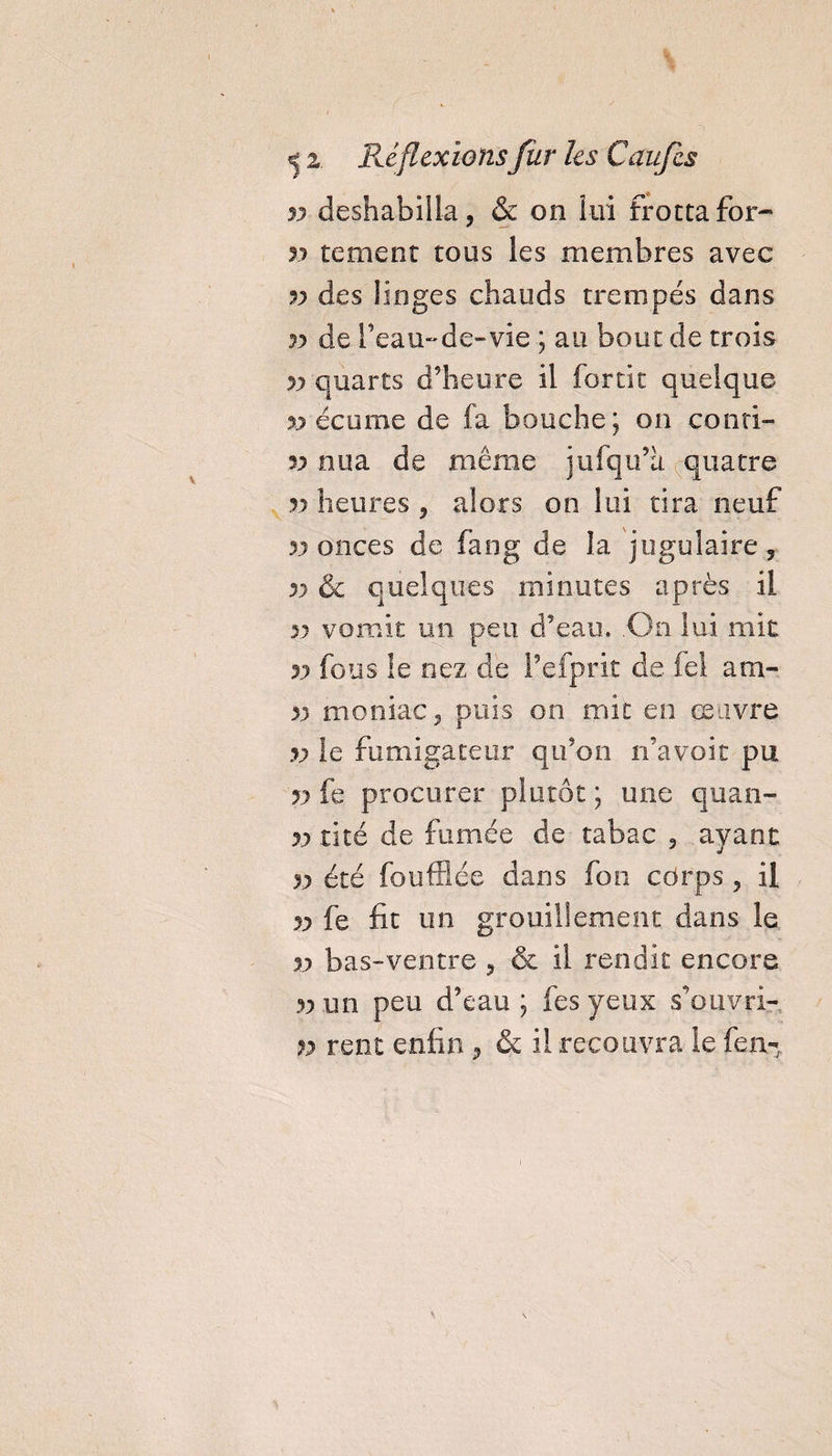 jj déshabilla, & on lui frottafor- jj te ment tous les membres avec jj des Singes chauds trempés dans jj de l’eau-de-vie ; au bout de trois w quarts d’heure il forcit quelque xj écume de fa bouche; on conri- jj nua de même jufqu’a quatre v heures , alors on lui tira neuf jj onces de fang de la jugulaire, v & quelques minutes après il » vomît un peu d’eau. .On lui mit r) fous le nez de fefprït de fei am- 33 monia-c, puis on mit en œuvre v le fumigateur qu’on n’a voit pu jy fe procurer plutôt; une quan- v tité de fumée de tabac , ayant 3j été foufflée dans fon cdrps , il jj fe fit un grouillement dans le jj bas-ventre , & il rendit encore jj un peu d’eau ; fesyeux s’ouvri- n rent enfin, & il recouvra le fen-