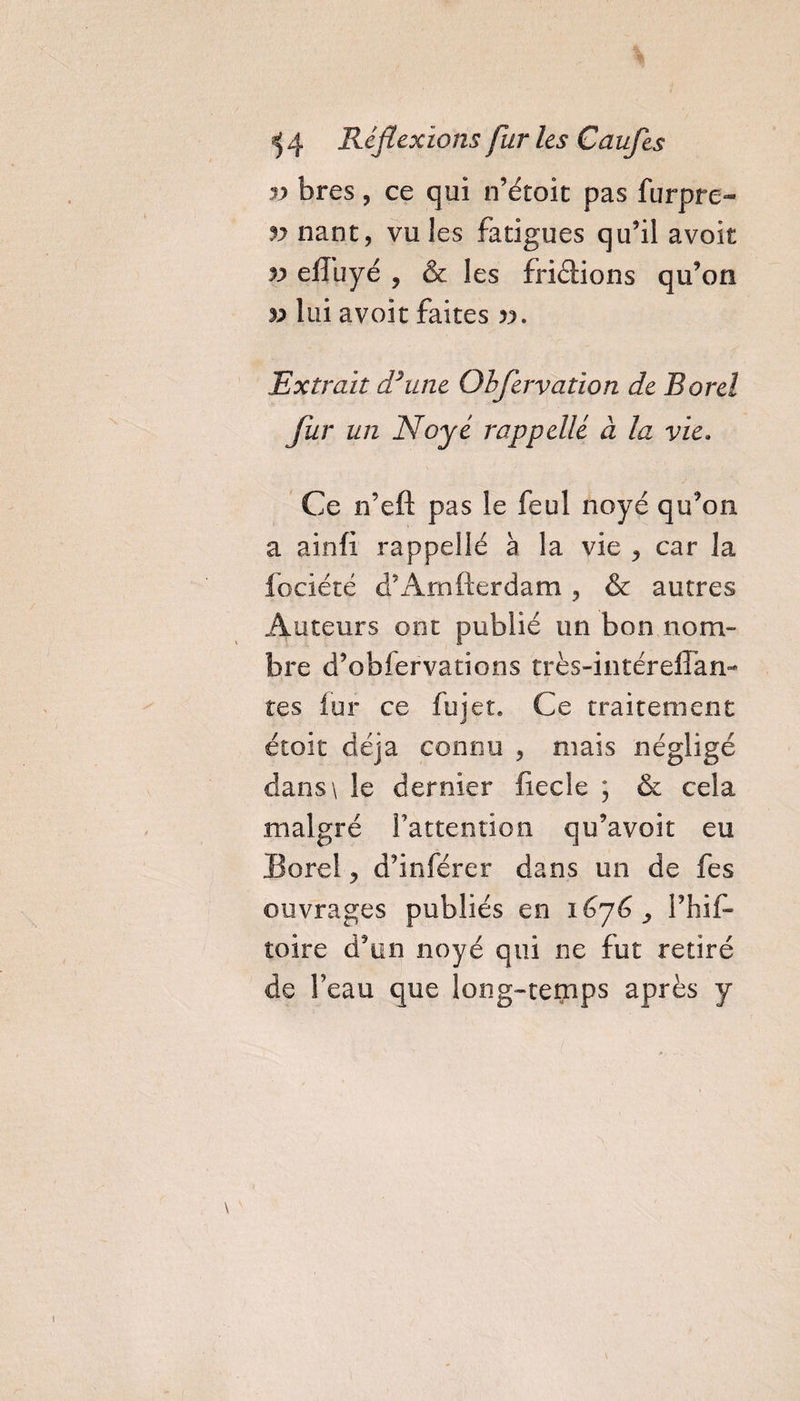 3} bres, ce qui n’étoit pas furpre- v nant, vu les fatigues qu’il avoit efluyé , &amp; les friétions qu’on 5i lui avoit faites v. 'Extrait Rime Obfervation de Rorel fur un Noyé rappellé à la vie. Ce n’eft pas le feul noyé qu’on a ainfi rappellé à la vie , car la fociété d’Arnfterdam, &amp; autres Auteurs ont publié un bon nom¬ bre d’obfervations très-intérefFan- tes lur ce fui et. Ce traitement étoit déjà connu , mais négligé dans\ le dernier fiée le ; &amp; cela malgré l'attention qu’avoit eu Borel, d’inférer dans un de fes ouvrages publiés en i&amp;yG , l’hif- toire d’on noyé qui ne fut retiré de l’eau que long-temps après y
