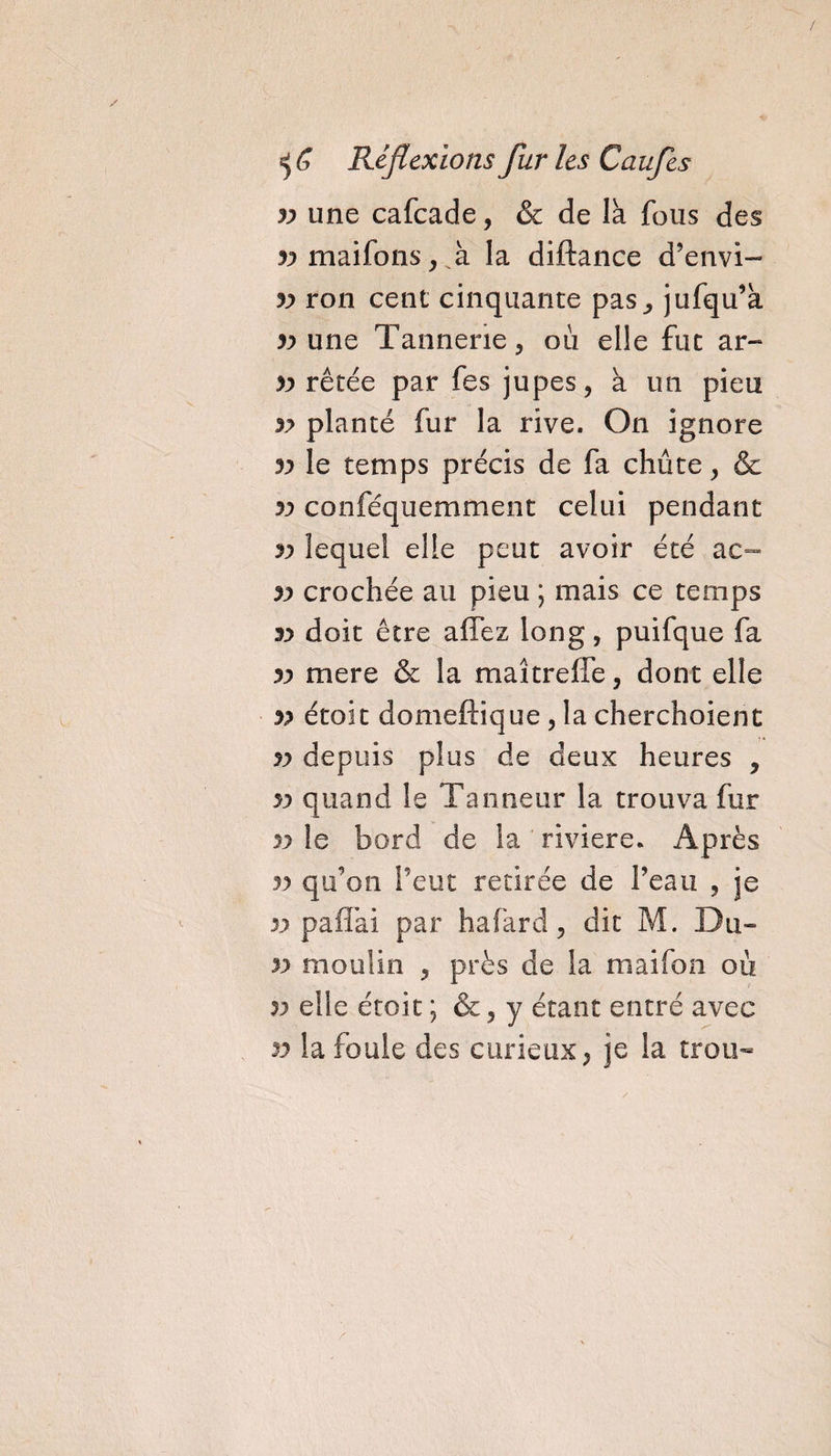 / Réflexions fur les Caufes v une cafcade, &amp; de la fous des ^maifons,A la diftance d’envi- yy ron cent cinquante pas., jufqu’a yy une Tannerie, où elle fut ar- &gt;y rêtée par fes jupes, à un pieu v planté fur la rive. On ignore yy le temps précis de fa chute, &amp; yy conféquemment celui pendant yy lequel elle peut avoir été ac- yy crochée au pieu ; mais ce temps yy doit être affez long, puifque fa yy mere &amp; la maîtreffe, dont elle yy étoit domeftique , la cherchoient yy depuis plus de deux heures , yy quand le Tanneur la trouva fur yy le bord de la ' riviere. Après yy qu’on l’eut retirée de l’eau , je y y paffai par hafard, dit M. Du» yy moulin , près de la maifon où yy elle étoit ; &amp;, y étant entré avec yy la fouie des curieux, je la trou-