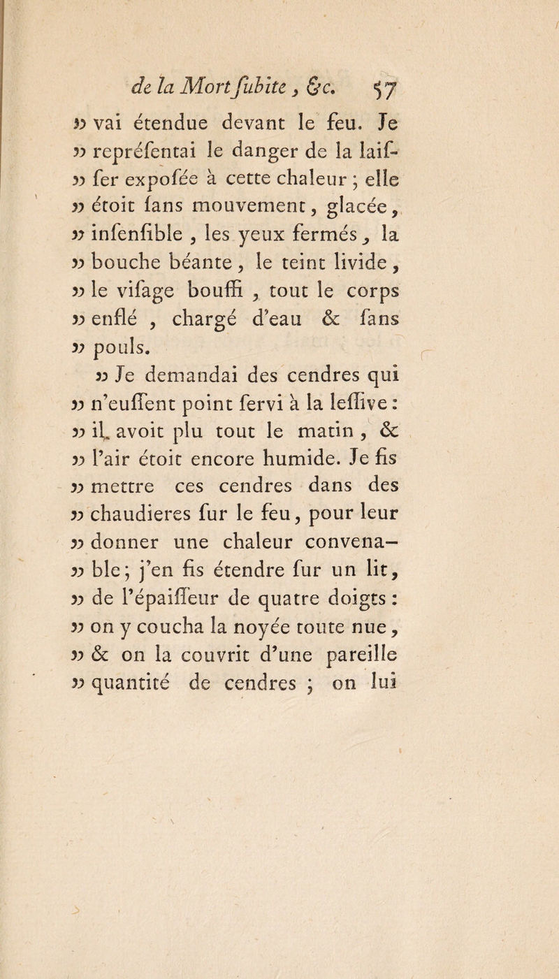 33 vai étendue devant le feu. Je 33 repréfentai le danger de la laif- 33 fer expofée à cette chaleur ; elle 33 étoit fans mouvement, glacée, 33 infenfible , les yeux fermés la 33 bouche béante , le teint livide , 33 le vifage bouffi , tout le corps 33 enflé , chargé d’eau &amp; fans 33 pouls. 33 Je demandai des cendres qui 33 n’eufîent point fervi à la leffive : 33 if avoit plu tout le matin , &amp; 33 l’air étoit encore humide. Je fis 33 mettre ces cendres dans des 33 chaudières fur le feu, pour leur 33 donner une chaleur convena- 33 ble; j’en fis étendre fur un lit, 33 de Pépaiffeur de quatre doigts : 33 on y coucha la noyée toute nue, 33 &amp; on la couvrit d’une pareille 33 quantité de cendres ; on lui