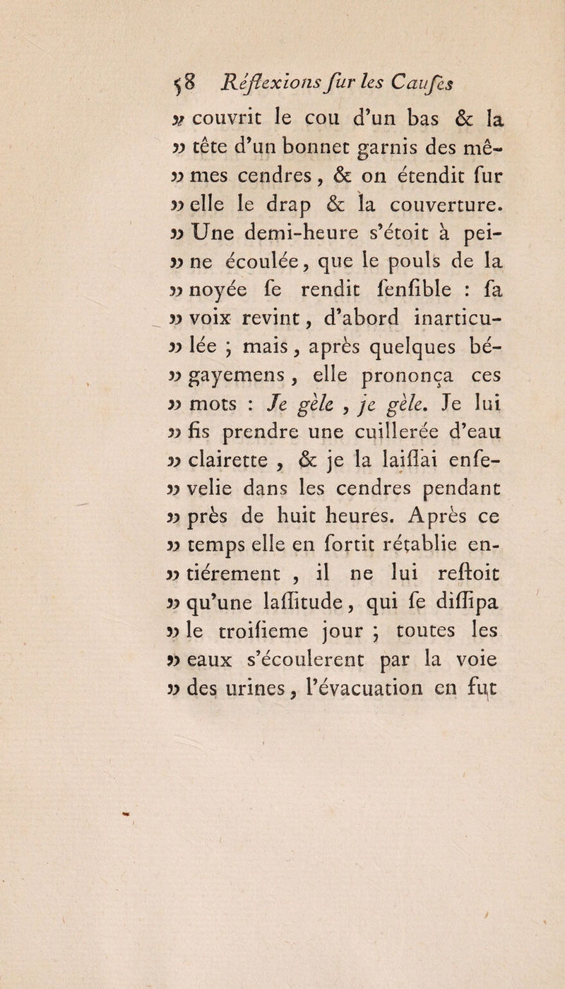 yt couvrit le cou d’un bas &amp; la yy tête d’un bonnet garnis des mê« yy mes cendres, &amp; on étendit fur yy elle le drap &amp; ïa couverture. yy Une demi-heure s’étoit à pei- yy ne écoulée, que le pouls de la yy noyée fe rendit fenfible : fa yy voix revint , d’abord inarticu- yy lée ; mais, après quelques bé- yy gayemens &gt; elle prononça ces yy mots : Je gèle , je gèle. Je lui yy fis prendre une cuillerée d’eau yy clairette , &amp; je la laiflai enfe- yy velie dans les cendres pendant yy près de huit heures. Après ce yy temps elle en fortit rétablie en- yy tiérement , il ne lui reftoit yy qu’une laffitude, qui fe difïîpa yy le troifieme jour ; toutes les yy eaux s’écoulèrent par la voie yy des urines, l’évacuation en fut \ &gt;