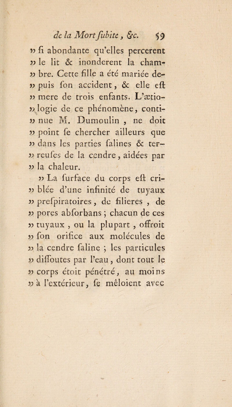 93 fi abondante qu’elles percerent 39 le lit Sc inondèrent la cham- 33 bre. Cette fille a été mariée de- 33 puis fon accident, &amp; elle eft 33 mere de trois enfants. L’ætio- 33 logie de ce phénomène, conti- v nue M. Dumoulin , ne doit 33 point fe chercher ailleurs que 39 dans les parties falines &amp; ter- 33 reufes de la cendre, aidées par 33 la chaleur. 39 La furface du corps eft cri- 33 blée d’une infinité de tuyaux 33 prefpiratoires, de filières , de 39 pores abforbans ; chacun de ces 39 tuyaux , ou la plupart , offroit 33 fon orifice aux molécules de 39 la cendre faline ; les particules 39 diflbutes par l’eau, dont tout le 33 corps étoit pénétré, au moins 33 a l’extérieur, fe mêloient avec