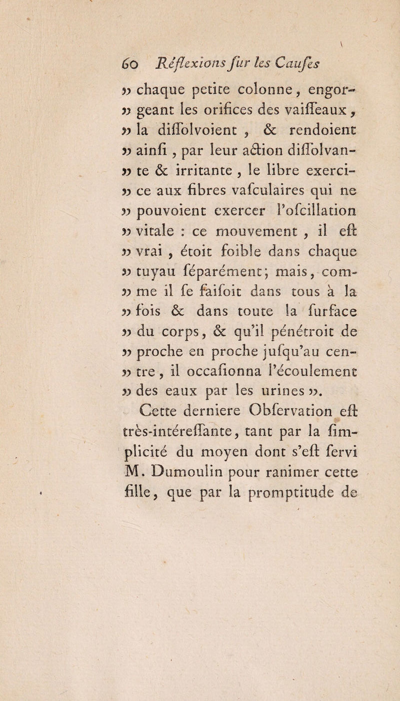 yy chaque petite colonne, engor- yy géant les orifices des vaiffeaux, yy la diiFolvoient , & rendoient yy ainfi , par leur adion diflolvan- yy te & irritante , le libre exerci- yy ce aux fibres vafculaires qui ne yy pouvoient exercer l'ofcillation yy vitale : ce mouvement , il eft yy vrai , étoit foible dans chaque 5? tuyau féparémenc; mais, com- yy me il fe faiioit dans tous à la yy fois & dans toute la furface yy du corps, & qu’il pénétroit de yy proche en proche jufqu’au cen- yy tre , il occafionna l’écoulement yy des eaux par les urines ». Cette derniere Obfcrvation eft très-intéreffante, tant par la fim- plicité du moyen dont s’eft fervi M. Dumoulin pour ranimer cette fille, que par la promptitude de