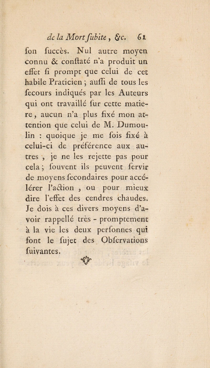 fon fuccès. Nul autre moyen connu &amp; conftaté n’a produit un effet fi prompt que celui de cet habile Praticien ; aufîi de tous les fecours indiqués par les Auteurs qui ont travaillé fur cette matiè¬ re , aucun ira plus fixé mon at¬ tention que celui de M. Dumou¬ lin : quoique je me fois fixé à celui-ci de préférence aux au¬ tres , je ne les rejette pas pour cela \ fouvent ils peuvent fervir de moyens fecondaires pour accé¬ lérer Paétion 3 ou pour mieux dire l'effet des cendres chaudes. Je dois à ces divers moyens d’a¬ voir rappellé très - promptement à la vie les deux perfonnes qui font le fujet des Obfervations fuivantes, i