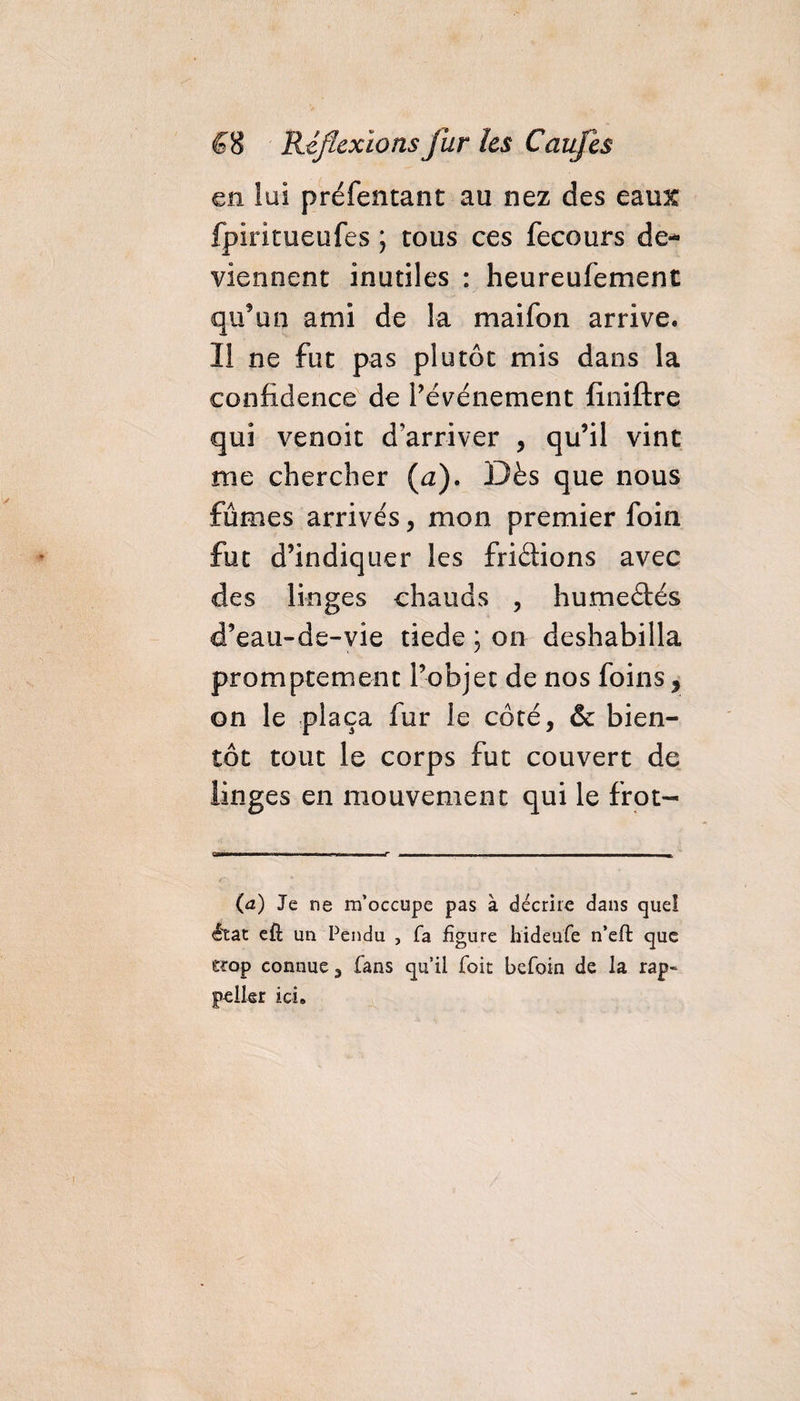en lui préfentant au nez des eaux fpiritueufes ; tous ces fecours de* viennent inutiles : heureufement qu'un ami de la maifon arrive. Il ne fut pas plutôt mis dans la confidence de l’événement finiftre qui venoit d'arriver , qu’il vint me chercher (a). Dès que nous fûmes arrivés, mon premier foin fut d’indiquer les fridions avec des linges chauds , humedés d’eau-de-vie tiede ; on deshabilla promptement l’objet de nos foins , on le plaça fur le côté, &amp; bien¬ tôt tout le corps fut couvert de linges en mouvement qui le frot- (a) Je ne m’occupe pas à décrire dans que! état efl un Pendu , fa figure hideufe n’eft que eïop connue, fans qu’il foit befoin de la rap~ pelkr ici.