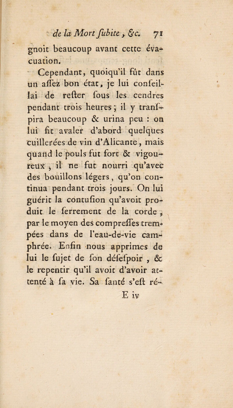 gnoit beaucoup avant cette éva¬ cuation. Cependant, quoiqu’il fût dans un allez bon état, je lui conseil¬ lai de refter fous les cendres pendant trois heures ; il y tranf- pira beaucoup &amp; urina peu : on lui fit avaler d’abord quelques cuillerées de vin d’Alicante, mais quand le pouls fut fort &amp; vigou¬ reux , il ne fut nourri qu’avec des bouillons légers, qu’on con¬ tinua pendant trois jours. On lui guérit la contufion qu’avoir pro¬ duit le ferrement de la corde , par le moyen des compreffes trem¬ pées dans de l’eau-de-vie cam¬ phrée. Enfin nous apprîmes de lui le fujet de fon défefpoir , &amp; le repentir qu’il avoit d’avoir at¬ tenté à fa vie. Sa fanté s’eft ré-