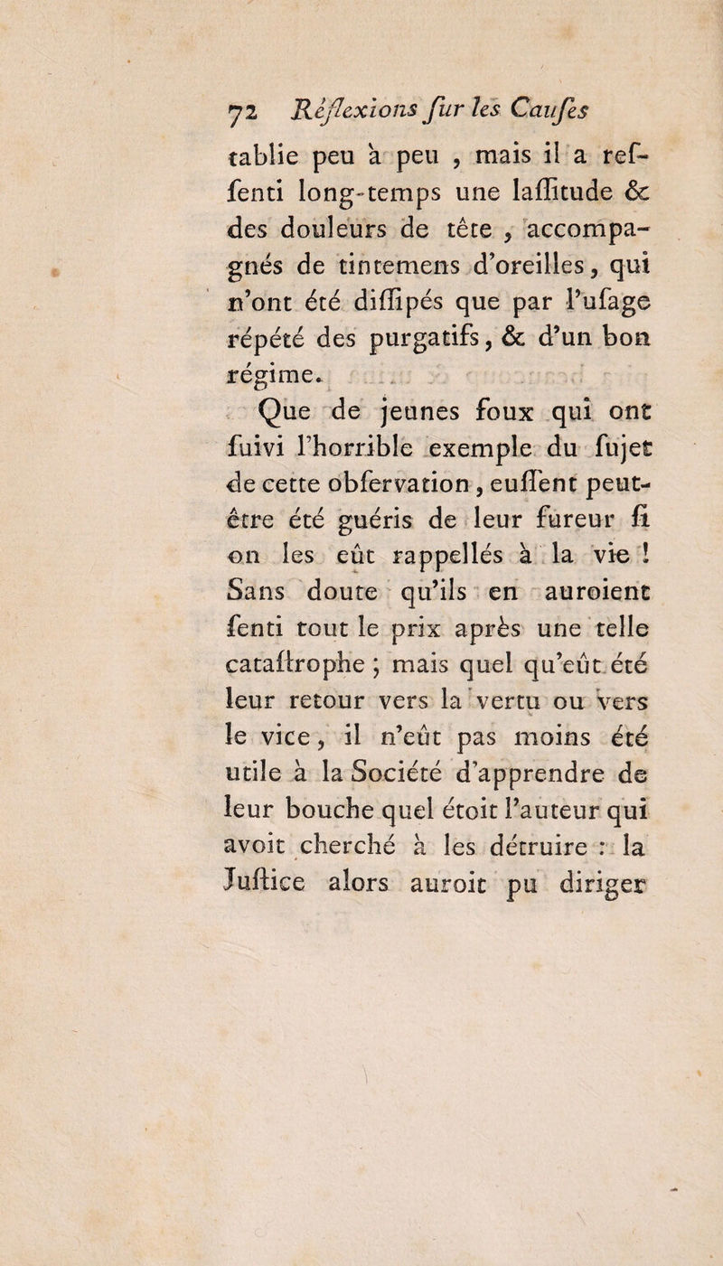 cablie peu a peu , ruais il a ref- fenti long-temps une laffitude & des douleurs de tête , accompa¬ gnés de tintemens d’oreilles, qui n’ont été diiïïpés que par l’ufage répété des purgatifs, & d’un bon régime. Que de jeunes foux qui ont fuivi l’horrible exemple du fujet de cette obfervation , euffent peut- être été guéris de leur fureur fi on les eût rappellés à la vie ! Sans doute qu’ils en auroienc fenti tout le prix après une telle cataftrophe ; mais quel qu’eût été leur retour vers la vertu ou vers Vr le vice, il n’eût pas moins été utile à la Société d’apprendre de leur bouche quel étoit l’auteur qui avoir cherché à les détruire : la Juftice alors auroit pu diriger