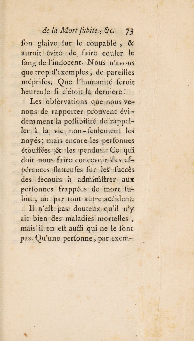 fon glaive fur le coupable , &amp; auroit évité de faire couler le fans de l’innocent. Nous n’avons que trop d’exemples , de pareilles méprifes. Que l’humanité feroit heureufe fi c'étoit la derniere ! Les obfervations que nous ve¬ nons de rapporter prouvent évi¬ demment la poflîbilité de rappel- ler à la vie non - feulement les 4 - „ noyés; mais encore les perfonnes étouffées &amp; les pendus:. * Ce qui doit nous faire concevoir des ef- pérances flatteufes fur les fuccès des fecours k adrniniftrer aux perfonnes frappées de mort ha¬ bite, ou par tout autre accident. Il n’eft pas douteux qu’il n’y ait bien des maladies mortelles , mais il en eft auffi qui ne le font pas. Qu’une perfonne, par exem-