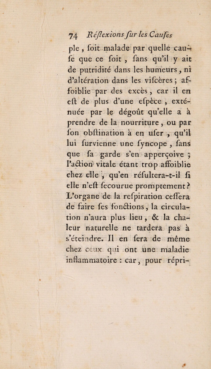 \ 74 Réflexions fur les C au fis pie , foit malade par quelle eau- fe que ce foit , fans qu’il y ait de putridité dans les humeurs * ni d’altération dans les vifcëres ; af- foiblie par des excès , car il en eft de plus d’une efpèce , exté¬ nuée par le dégoût qu’elle a à prendre de la nourriture 5 ou par Ion obftination à en ufer , qu’il lui furvienne une fyneope &gt; fans que fa garde s’en apperçoive ; l’a dion vitale étant trop affoiblie chez elle , qu’en réfultera-t-il fi elle n’eft fecourue promptement? L’organe de la refpiration ceffera de faire fes fondions, la circula¬ tion n’aura plus lieu , &amp; la cha¬ leur naturelle ne tardera pas à s’éteindre. Il en fera de même chez ceux qui ont une maladie inflammatoire : car, pour répri-