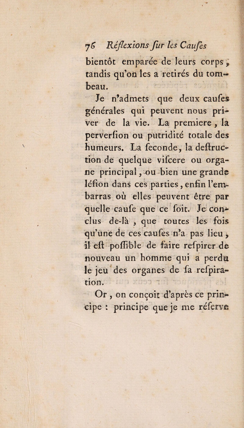 bientôt emparée de leurs corps, tandis qu’on les a retirés du tom¬ beau. Je n’admets que deux caufes générales qui peuvent nous pri¬ ver de la vie. La première , la perverfion ou putridité totale des humeurs. La fécondé* la deftruc- tion de quelque vifeere ou orga¬ ne principal * ou bien une grande léfion dans ces parties, enfin l’em¬ barras où elles peuvent être par quelle caufe que ce foit. Je con¬ clus de-là * que toutes les fois qu’une de ces caufes n’a pas lieu * il eft poffible de faire refpirer de nouveau un homme qui a perdu le jeu des organes de fa refpira* tion. Or , on conçoit d’après ce prin?* eipe : principe que je me réferve