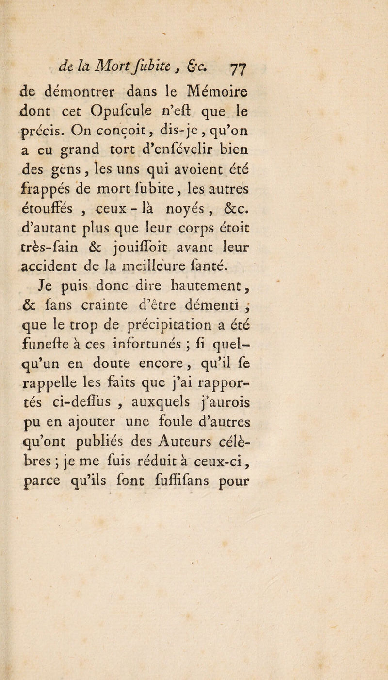 de démontrer dans le Mémoire dont cet Opufcule n’efl: que le précis. On conçoit, dis-je , qu’on a eu grand tort d’enfévelir bien des gens, les uns qui avoient été frappés de mort fubite, les autres étouffés , ceux - là noyés , &amp;c. d’autant plus que leur corps étoit très-fain &amp; jouifToit avant leur accident de la meilleure fanté. Je puis donc dire hautement, &amp; fans crainte d’être démenti ? que le trop de précipitation a été funefte à ces infortunés ; fi quel¬ qu’un en doute encore, qu’il fe rappelle les faits que j’ai rappor¬ tés ci-deffus , auxquels j'aurois pu en ajouter une foule d’autres qu’ont publiés des Auteurs célè¬ bres \ je me fuis réduit à ceux-ci, parce qu’ils font ftiffifans pour