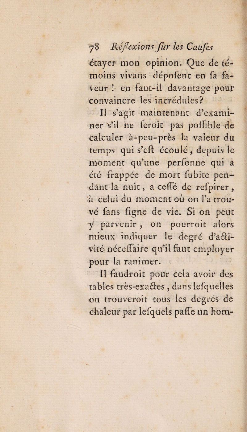 étayer mon opinion. Que de té¬ moins vivaris dépofent en fa fa¬ veur ! en faut-iî davantage pour convaincre les incrédules? Il s'agit maintenant d’exami¬ ner s’il ne feroit pas pofîible de calculer à-peu-près la valeur du temps qui s’eft écoulé, depuis le moment qu’une perfonne qui a été frappée de mort fubite pen¬ dant la nuit, a ceffé de refpirer , à celui du moment où on Ta trou¬ vé fans ligne de vie» Si on peut y parvenir ? on pourroit alors mieux indiquer îe degré d’aâi- vité nécefîàire qu’il faut employer pour la ranimer. Il faudroit pour cela avoir des tables très-exacies , dans îefquelles on trouveroit tous les degrés de chaleur par lefquels paffe un hom-