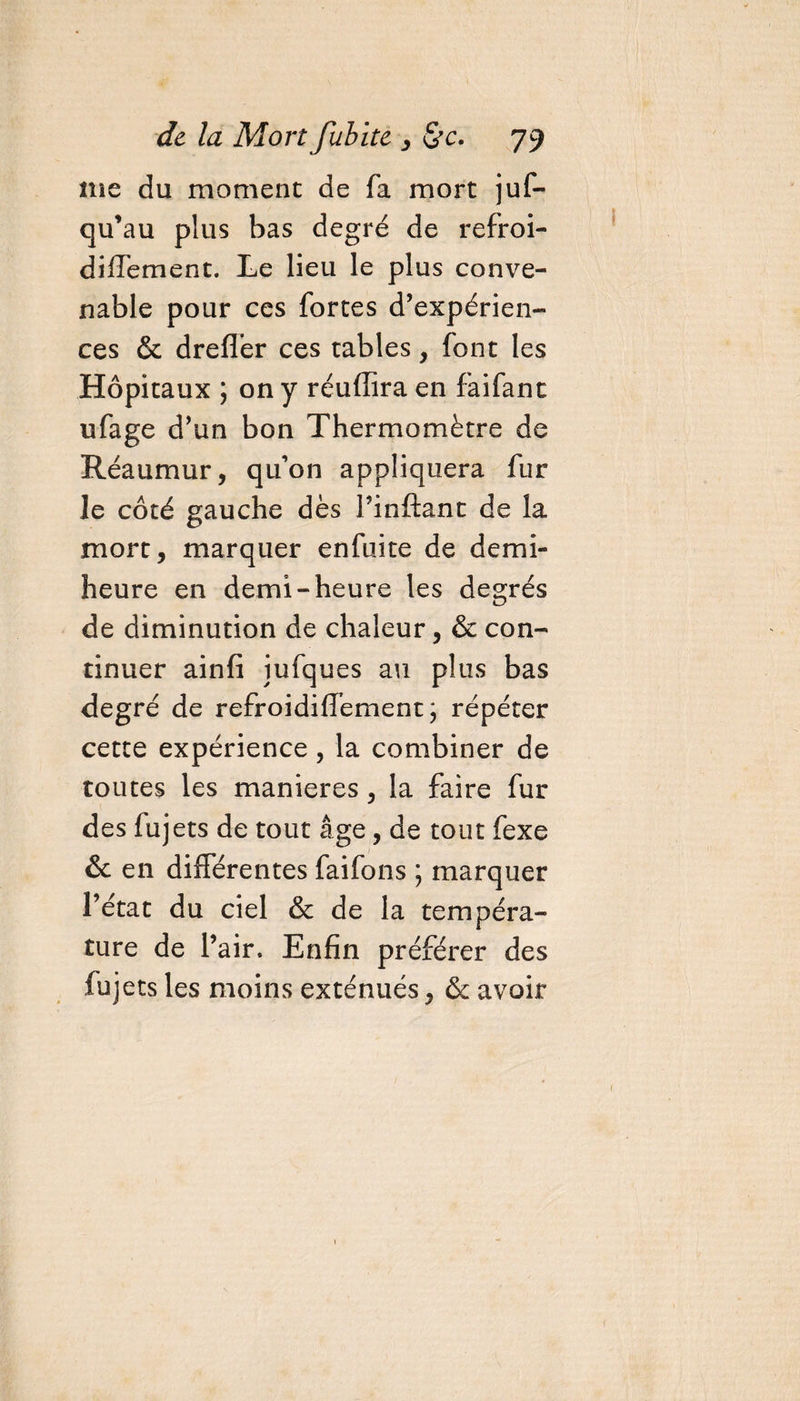me du moment de fa mort juf- qu’au plus bas degré de refroi- diffement. Le lieu le plus conve¬ nable pour ces fortes d’expérien¬ ces &amp; dreflér ces tables, font les Hôpitaux ; on y réuffira en faifanc ufage d’un bon Thermomètre de Réaumur, qu’on appliquera fur le côté gauche dès l’inftant de la mort, marquer enfuite de demi- heure en demi-heure les degrés de diminution de chaleur, &amp; con¬ tinuer ainfi iufques au plus bas degré de refroidiffement \ répéter cette expérience, la combiner de toutes les maniérés, la faire fur des fujets de tout âge, de tout fexe &amp; en différentes faifons ; marquer l’état du ciel &amp; de la tempéra¬ ture de l’air. Enfin préférer des fuj ets les moins exténués, &amp;: avoir
