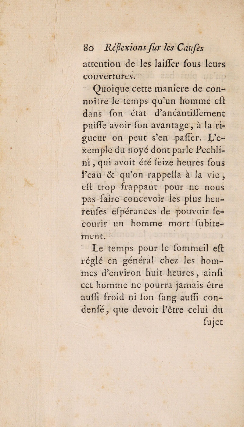 attention de les lailTer fous leurs couvertures. Quoique cette maniéré de con- noître le temps qu’un homme eft dans fon état d’anéantifTement puiffe avoir fon avantage, à la ri¬ gueur on peut s’en palier. L’e¬ xemple du noyé dont parle Pechli- n'i, qui avoir été feize heures fous l’eau &amp; qu’on rappella à la vie , eft trop frappant pour ne nous pas faire concevoir les plus heu- reufes efpérances de pouvoir fe- courir un homme mort fubite- ment. Le temps pour le fommeil eft réglé en général chez les hom¬ mes d’environ huit heures, ainfi cet homme ne pourra jamais être auffi froid ni fon fang auffi con- denfé, que dévoie l’être celui du fujet