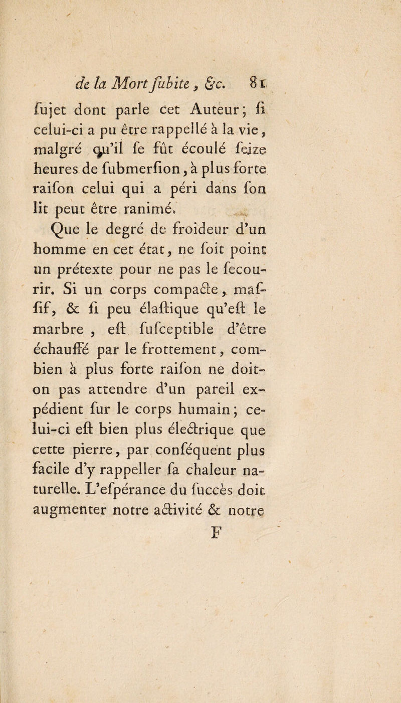 fujet donc parle cet Auteur; ft celui-ci a pu être rappellé a la vie, malgré (ÿi’il fe fût écoulé fejze heures de fubmerfion , à plus forte raifon celui qui a péri dans fou lit peut être ranimé, Que le degré de froideur d’un homme en cet état, ne foit point un prétexte pour ne pas le fe cou¬ rir. Si un corps compaâe, maf- fif, &amp; ü peu élaftique qu’eft le marbre , eft fufceptible d’être échauffé par le frottement, com¬ bien à plus forte raifon ne doit- on pas attendre d’un pareil ex¬ pédient fur le corps humain ; ce¬ lui-ci eft bien plus éleârique que cette pierre, par conféquent plus facile d’y rappeller fa chaleur na¬ turelle. L’efpérance du fuccès doit augmenter notre activité &amp; notre F