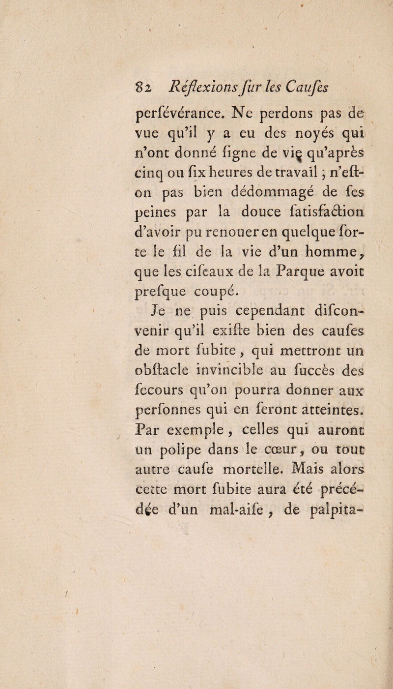 perfévérance. Ne perdons pas de vue qu’il y a eu des noyés qui n’ont donné ligne de viç qu’après cinq ou fix heures de travail ; n’eft- on pas bien dédommagé de fes peines par la douce fatisfaélion d’avoir pu renouer en quelque for¬ te le fil de la vie d’un homme, que les cifeaux de la Parque avoir prefque coupé. Je ne puis cependant difcon» venir qu’il exifte bien des caufes de mort fubite, qui mettront un obftacle invincible au fuccès des fecours qu’on pourra donner aux perfonnes qui en feront atteintes. Par exemple, celles qui auront un polipe dans le cœurf ou tout autre caufe mortelle. Mais alors cette mort fubite aura été précé¬ dée d’un mal-aife ; de palpita-