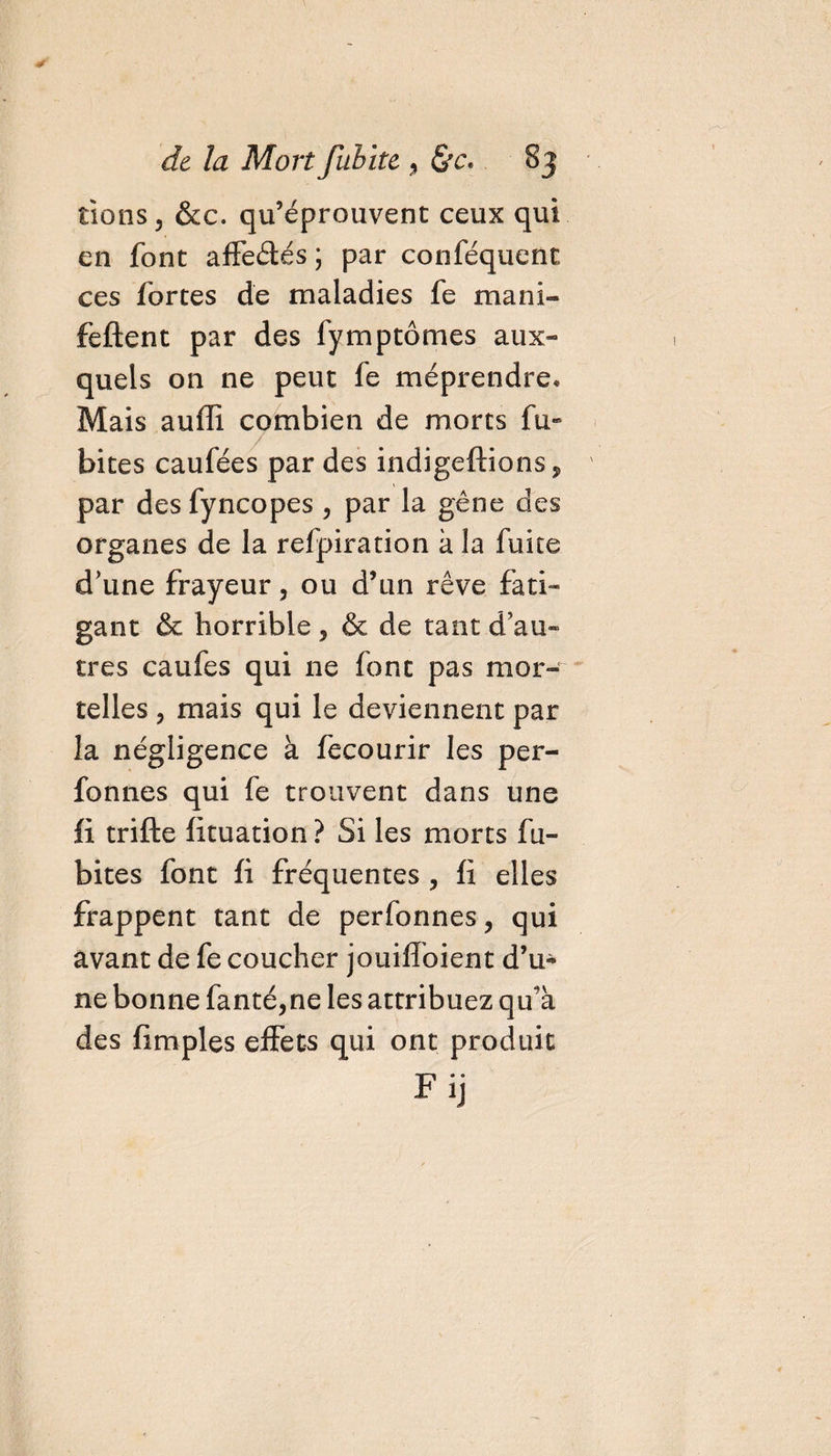rions, &amp;c. qu’éprouvent ceux qui en font affeétés ; par conféquent ces fortes de maladies fe mani- feftent par des fymptômes aux¬ quels on ne peut fe méprendre* Mais auffi combien de morts fu» bites caufées par des indigeftions, par desfyncopes , par la gêne des organes de la refpiration à la fuite d'une frayeur, ou d’un rêve fati¬ gant &amp; horrible, &amp; de tant d'au¬ tres caufes qui 11e font pas mor¬ telles , mais qui le deviennent par la négligence à fecourir les per- fonnes qui fe trouvent dans une fi trifte fituation ? Si les morts fu- bites font fi fréquentes , fi elles frappent tant de perfonnes, qui avant de fe coucher jouiffoient d’u* ne bonne fanté,ne les attribuez qu’à des fimples effets qui ont produit F ij