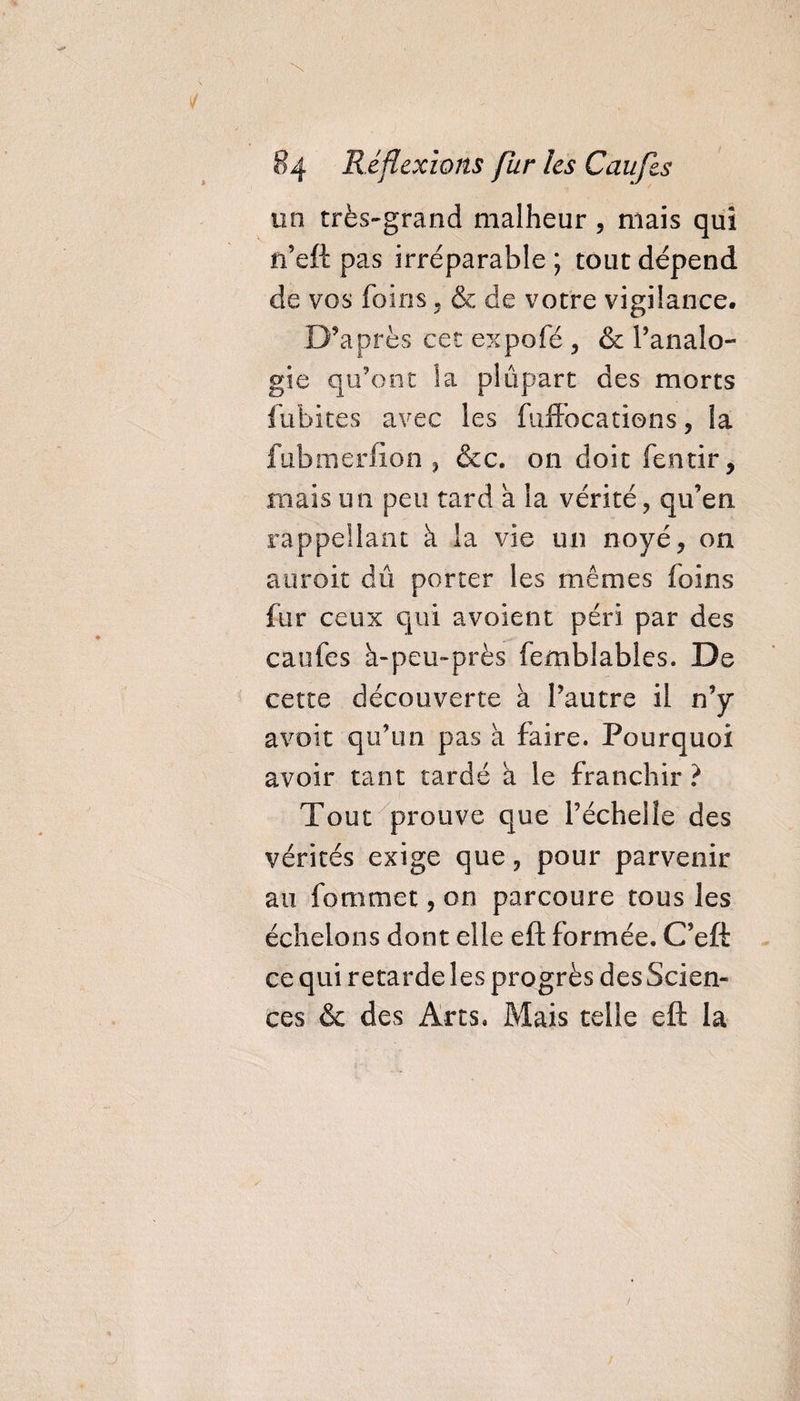 un très-grand malheur, mais qui n’eft pas irréparable ; tout dépend de vos foins , &amp; de votre vigilance. D’après cet expofé , &amp; l’analo¬ gie qu’ont la plupart des morts fubites avec les fuffocations, la fubmerfiôn , &amp;c. on doit fentir, mais un peu tard a la vérité, qu’en rappellant à la vie un noyé, on auroit dû porter les mêmes foins fur ceux qui avoient péri par des caufes à-peu-près femblables. De cette découverte à l’autre il n’y avait qu’un pas à faire. Pourquoi avoir tant tardé à le franchir ? Tout prouve que l’échelle des vérités exige que, pour parvenir au fommet, on parcoure tous les échelons dont elle eft formée. C’eft ce qui retarde les progrès des Scien¬ ces &amp; des Arts, Mais telle eft la