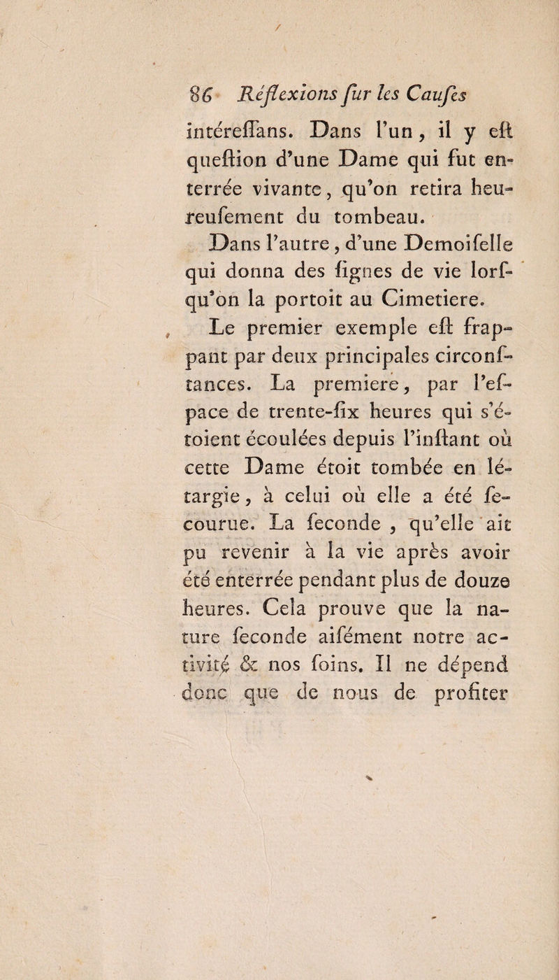 / 8&amp; Réflexions fur les Caufes intéreffans. Dans l’un, il y eft queftion d’une Dame qui fut en¬ terrée vivante, qu’on retira heu- reufement du tombeau. Dans l’autre, d’une Demoifelle qui donna des lignes de vie lorf* qu’on la portoit au Cimetiere. Le premier exemple eft frap¬ pant par deux principales circons¬ tances. La première, par l’ef- pace de trente-fix heures qui s’é- toient écoulées depuis Pinftant où cette Dame étoit tombée en lé- targie, à celui où elle a été fe- courue. La fécondé , qu’elle ait pu revenir à la vie après avoir été enterrée pendant plus de douze heures. Cela prouve que la na¬ ture fécondé aifément notre ac¬ tivité &amp; nos foins. Il ne dépend donc que de nous de profiter V