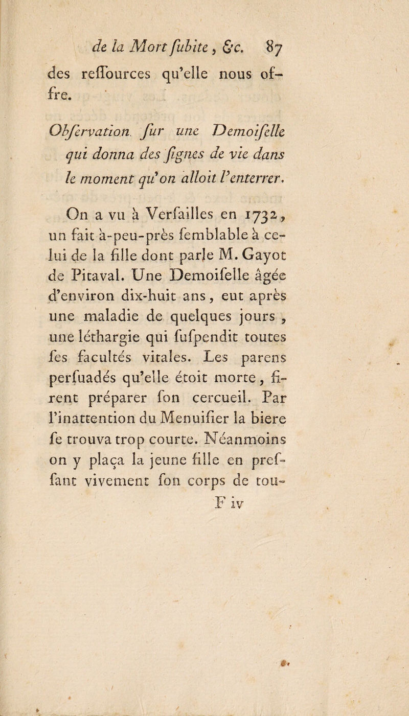 des reflources qu’elle nous of¬ fre. Objervation. fur une TJemoifclle qui donna des figues de vie dans le moment qit on alloit F enterrer. On a vu à Verfailles en 1732, un fait a-peu-près femblable à ce¬ lui de la fille dont parle M. Gayot de Pitaval. Une Demoifelle âgée d’environ dix-huit ans, eut après une maladie de quelques jours , une léthargie qui fufpendit toutes fes facultés vitales. Les pareils perfuadés qu’elle étoit morte, fi¬ rent préparer fon cercueil. Par rinattention du Menuifier la biere fe trouva trop courte. Néanmoins on y plaça la jeune fille en pref- fanc vivement fon corps de tou-