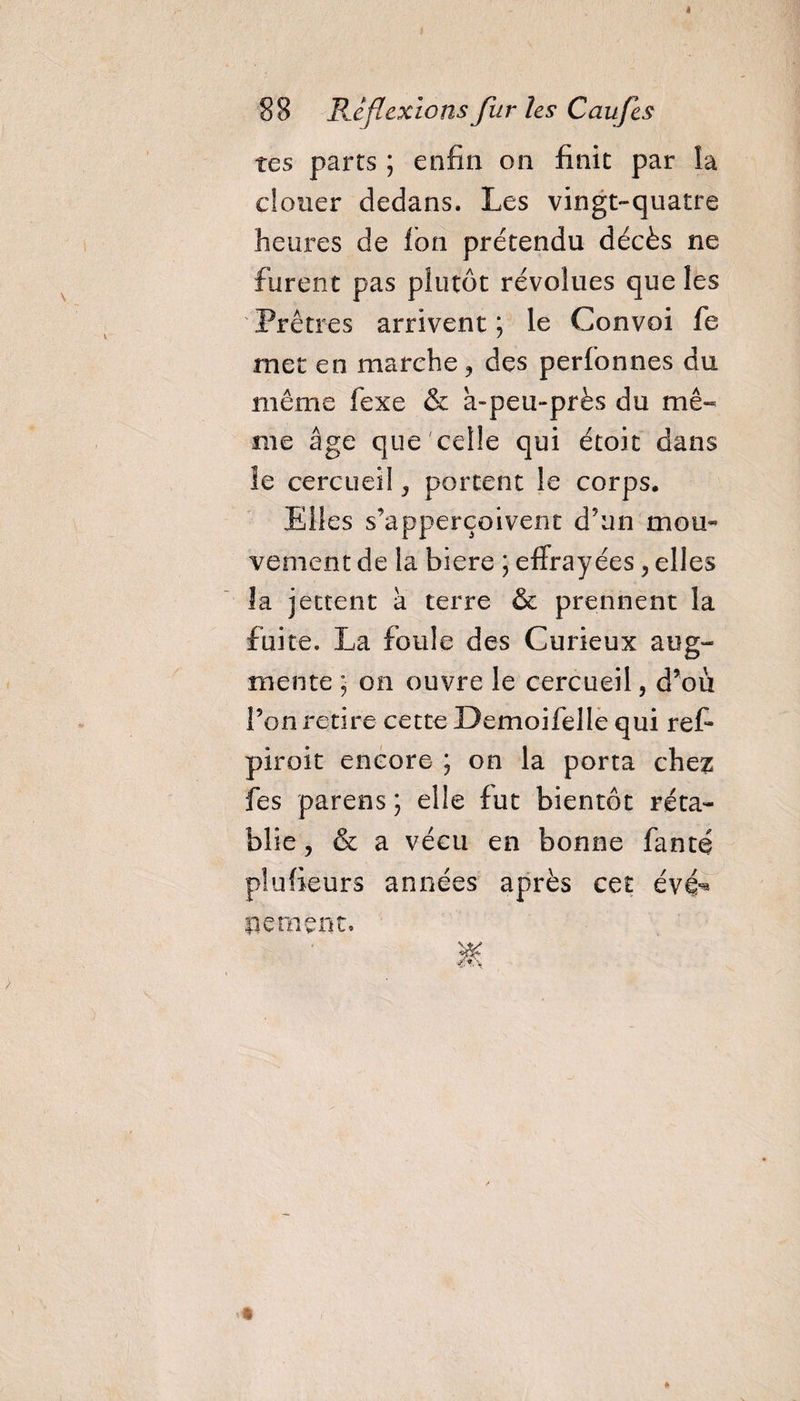 tes parts ; enfin on finit par la douer dedans. Les vingt-quatre heures de Ion prétendu décès ne furent pas plutôt révolues que les Prêtres arrivent ; le Convoi fe met en marche, des perfonnes du même fexe &amp; a-peu-près du mê¬ me âge que celle qui étoit dans le cercueil, portent le corps* Elles s’apperçoivent d'un mou» vement de la biere ; effrayées, elles îa jettent a terre &amp; prennent la fuite. La foule des Curieux aug¬ mente ; on ouvre le cercueil, d’où Ton retire cette Demoifelle qui ref piroit encore ; on la porta che^ fes parens ; elle fut bientôt réta¬ blie , &amp; a vécu en bonne fanté plufieurs années après cet évei¬ lle ment.