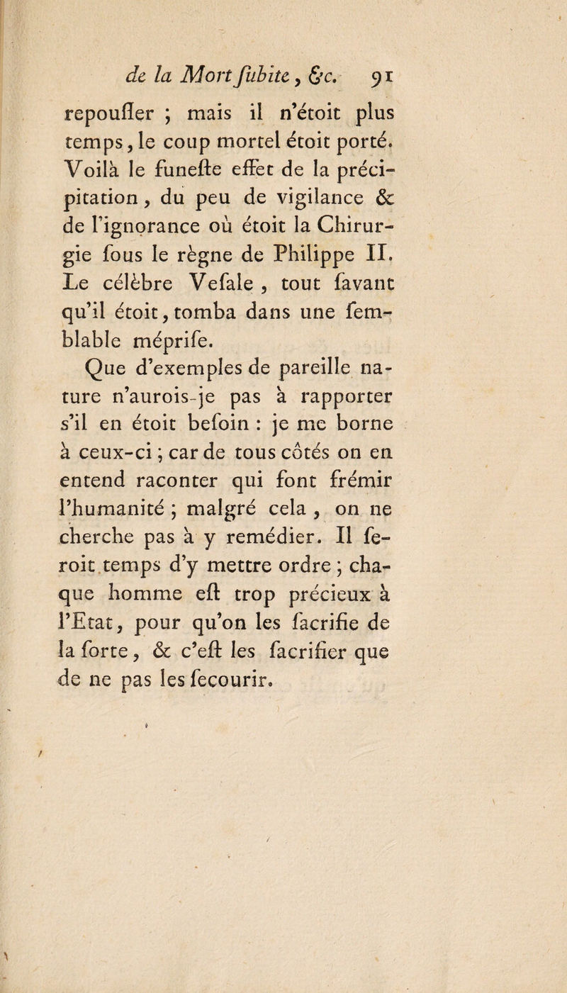 repoufler ; mais il n’étoit plus temps, le coup mortel étoit porté. Voilà le funefte effet de la préci¬ pitation , du peu de vigilance & de l’ignorance où étoit la Chirur¬ gie fous le règne de Philippe II. Le célèbre Vefale , tout favant qu’il étoit, tomba dans une fem- blable méprife. Que d’exemples de pareille na¬ ture n’aurois-je pas à rapporter s’il en étoit befoin : je me borne à ceux-ci ; car de tous côtés on en entend raconter qui font frémir l’humanité ; malgré cela , on ne cherche pas à y remédier. Il fe- roit temps d’y mettre ordre ; cha¬ que homme eft trop précieux à l’Etat, pour qu’on les facrifie de la forte, & c’eft les facrifier que de ne pas les fecourir»