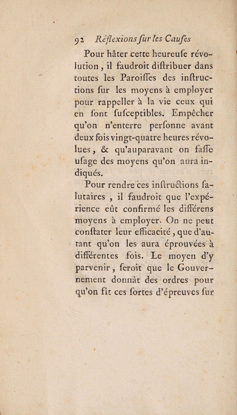 Pour hâter cette heureufe révo¬ lution , il faudroit diftribuer dans toutes les Pareilles des inftruc- tions fur les moyens à employer pour rappeller a la vie ceux qui en font fufceptibles. Empêcher qu’on n’enterre perfonne avant deux fois vingt-quatre heures révo¬ lues 5 & qu’auparavant on fafle ufage des moyens qu’on aura in- Pour rendre ces inftru étions fa- ! maires , il faudroit que l’expé¬ rience eût confirmé les différens moyens à employer. On ne peut conftater leur efficacité, que d’au¬ tant qu’on les aura éprouvées à différentes fois. Le moyen d’y parvenir 3 feroit que le Gouver¬ nement donnât des ordres pour qu’on fît ces fortes d’épreuves fur N