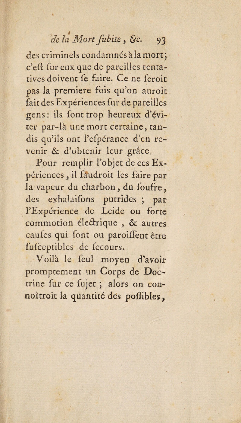 des criminels condamnés va la more ; c’eft fur eux que de pareilles tenta¬ tives doivent fe faire. Ce ne feroic pas la première fois qu’on aurok fait des Expériences fur de pareilles gens: ils font trop heureux d’évi¬ ter par-là une mort certaine, tan¬ dis qu’ils ont l’efpérance d’en re¬ venir &amp; d’obtenir leur grâce. Pour remplir l’objet de ces Ex¬ périences , il fâudroit les faire par la vapeur du charbon, du foufre? des exhalaifons putrides ; par l’Expérience de Leide ou forte commotion éleârique , &amp; autres caufes qui font ou paroiffent être fufeeptibies de fecours. Voilà le feul moyen devoir promptement un Corps de Doc¬ trine fur ce fujet ; alors on coo- aoîcroit la quantité des poffibles,