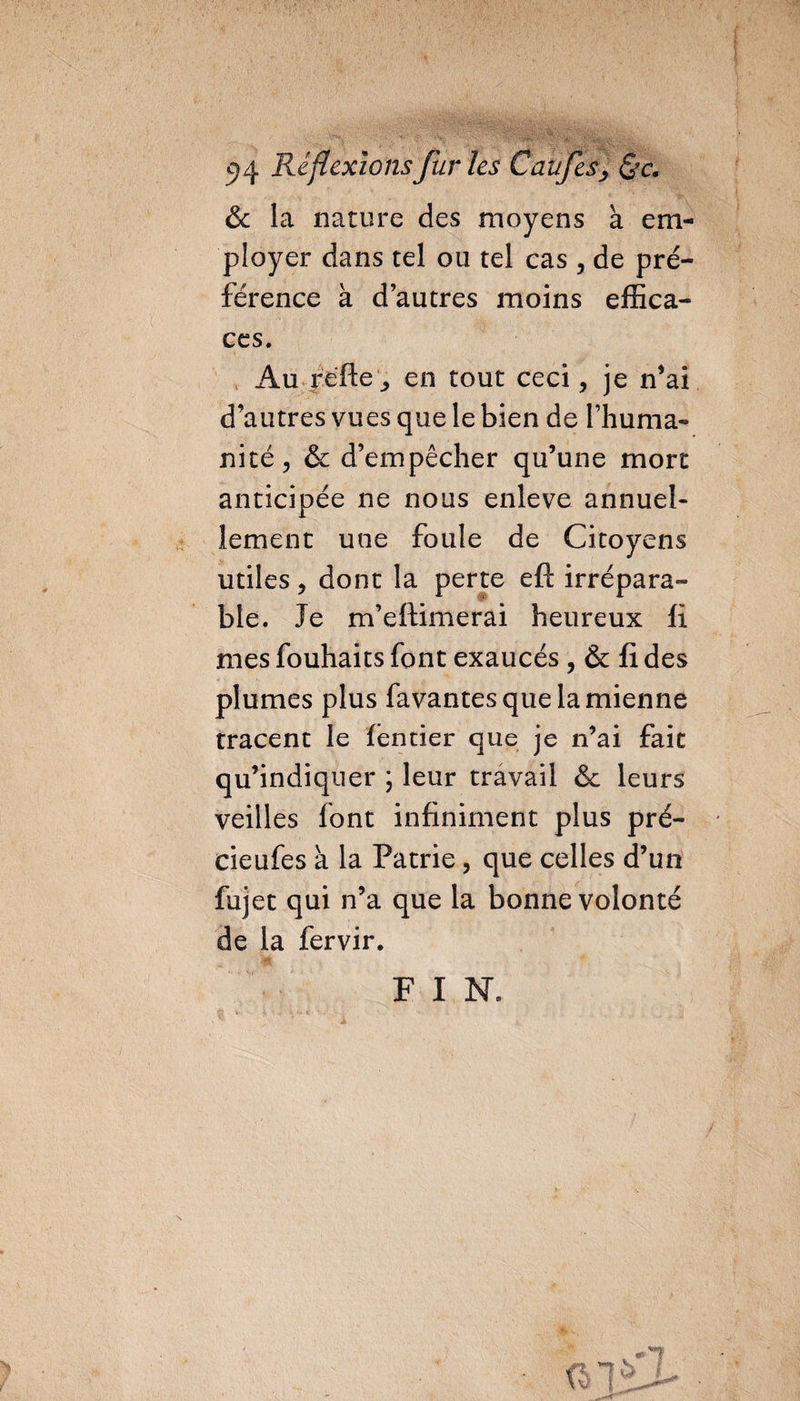 &amp; la nature des moyens a em¬ ployer dans tel ou tel cas , de pré¬ férence a d’autres moins effica¬ ces. Au réfie , en tout ceci, je n'ai d’autres vues que le bien de l’huma¬ nité, &amp; d’empêcher qu’une mort anticipée ne nous enleve annuel¬ lement une foule de Citoyens utiles, dont la perte eft irrépara¬ ble. Je m’eftimerai heureux fi mes fouhaits font exaucés , &amp; fi des plumes plus fa vantes que la mienne tracent le (entier que je n’ai fait qu’indiquer ; leur travail &amp; leurs veilles font infiniment plus pré- deufes à la Patrie, que celles d’un fujet qui n’a que la bonne volonté de la fervir. E I N, fol