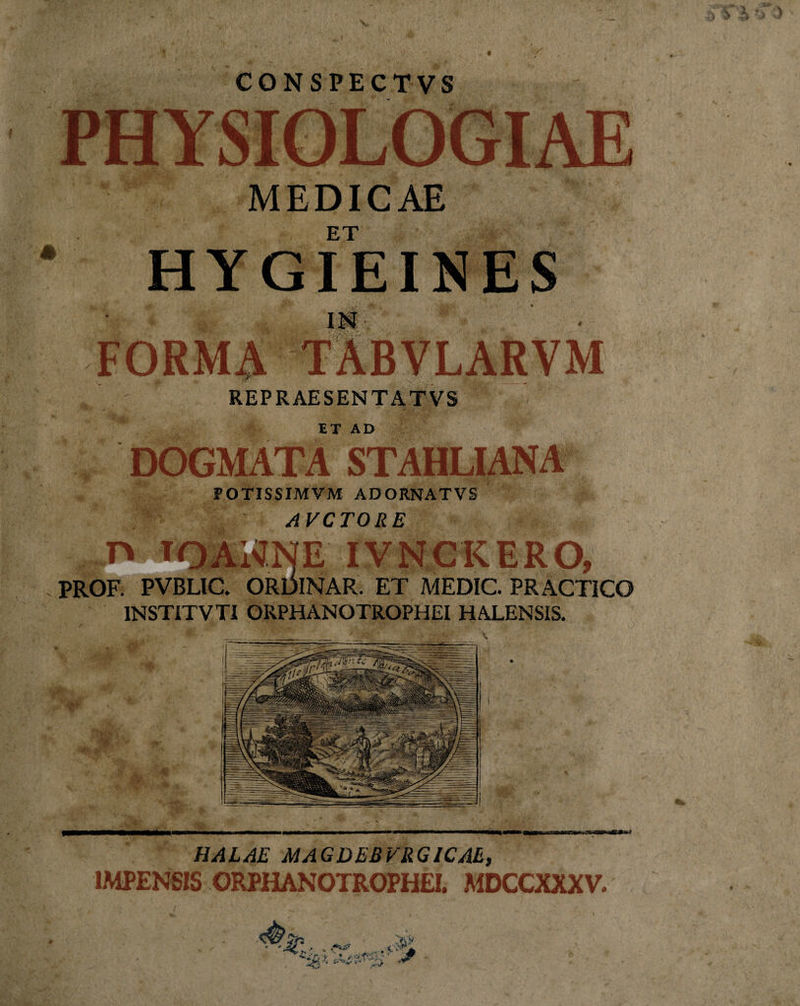 i *r.&gt; v CONSPECTVS MEDICAE ET HYGIEINES FORMA TABVLARVM REPRAESENTATVS ET AD DOGMATA STAHLIANA POTISSIMVM AD ORNAT VS AVCTORE v' ■ * * J jt\ iV X JL-&lt; JL » il V t\ Ul\ V/f PROF. PVBLIC. ORDINAR. ET MEDIC. PRACTICO INSTITVTI ORPHANOTROPHEI HALENSIS. ; 0 * HALAE MAGDEBVRGICAE, IMPENSIS ORPHANOTROPHEI. MDCCXXXV. • ^ _